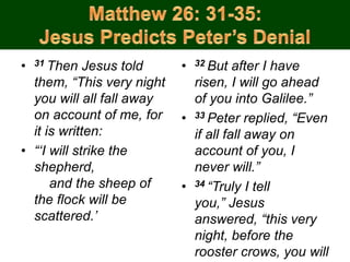 • 31 Then Jesus told
them, “This very night
you will all fall away
on account of me, for
it is written:
• “‘I will strike the
shepherd,
and the sheep of
the flock will be
scattered.’
• 32 But after I have
risen, I will go ahead
of you into Galilee.”
• 33 Peter replied, “Even
if all fall away on
account of you, I
never will.”
• 34 “Truly I tell
you,” Jesus
answered, “this very
night, before the
rooster crows, you will
 