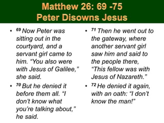 • 69 Now Peter was
sitting out in the
courtyard, and a
servant girl came to
him. “You also were
with Jesus of Galilee,”
she said.
• 70 But he denied it
before them all. “I
don’t know what
you’re talking about,”
he said.
• 71 Then he went out to
the gateway, where
another servant girl
saw him and said to
the people there,
“This fellow was with
Jesus of Nazareth.”
• 72 He denied it again,
with an oath: “I don’t
know the man!”
 