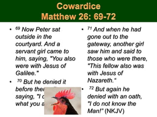 • 69 Now Peter sat
outside in the
courtyard. And a
servant girl came to
him, saying, "You also
were with Jesus of
Galilee."
• 70 But he denied it
before them all,
saying, "I do not know
what you are saying.“
• 71 And when he had
gone out to the
gateway, another girl
saw him and said to
those who were there,
"This fellow also was
with Jesus of
Nazareth.“
• 72 But again he
denied with an oath,
"I do not know the
Man!” (NKJV)
 