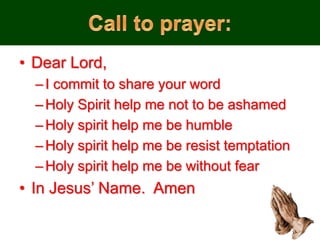 • Dear Lord,
–I commit to share your word
–Holy Spirit help me not to be ashamed
–Holy spirit help me be humble
–Holy spirit help me be resist temptation
–Holy spirit help me be without fear
• In Jesus’ Name. Amen
 