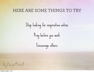 HERE ARE SOME THINGS TO TRY


                          Stop looking for inspiration online

                                Pray before you work

                                  Encourage others




Monday, August 1, 2011
 