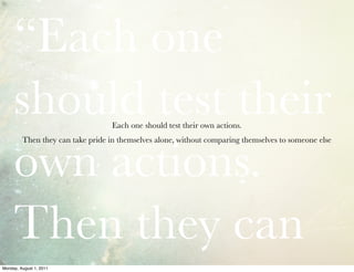“Each one
     should test their             Each one should test their own actions.




     own actions.
         Then they can take pride in themselves alone, without comparing themselves to someone else




     Then they can
Monday, August 1, 2011
 