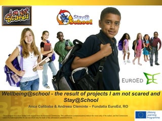 Wellbeing@school - the result of projects I am not scared and
                       Stay@School
                                 Anca Colibaba & Andreea Cleminte – Fundatia EuroEd, RO

These projects have been funded with support from the European Commission. This publication [communication] reflects the views only of the author, and the Commission
cannot be held responsible for any use which may be made of the information contained therein.
 