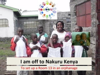I am off to Nakuru Kenya
To set up a Room 13 in an orphanage
 