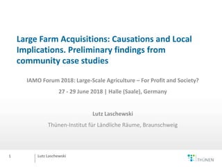 Lutz Laschewski
Large Farm Acquisitions: Causations and Local
Implications. Preliminary findings from
community case studies
IAMO Forum 2018: Large-Scale Agriculture – For Profit and Society?
27 - 29 June 2018 | Halle (Saale), Germany
Lutz Laschewski
Thünen-Institut für Ländliche Räume, Braunschweig
1
 