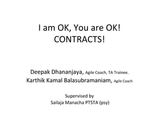 I am OK, You are OK!
CONTRACTS!
Deepak Dhananjaya, Agile Coach, TA Trainee.
Karthik Kamal Balasubramaniam, Agile Coach
Supervised by
Sailaja Manacha PTSTA (psy)

 
