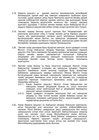 17
3.18. Хөрөнгө оруулагч нь уурхайн хаалтын менежментийн хөтөлбөрийг
боловсруулж, уурхай хаах үед тавигдах шаардлагыг холбогдох хууль
тогтоомж, дүрэм журмын дагуу бүрэн биелүүлэх үүрэгтэй бөгөөд уурхай
хаахтай холбогдолтой зардлыг уурхайн хаалтын үед ашиглахаас бусад
тохиолдолд Хөрөнгө оруулагчийн хяналтын бус “эскроу” дансанд
ашиглалт дуусахаас 7 /долоо/ жилийн өмнөөс эхлэн байршуулах ба уг
зардлыг Хөрөнгө оруулагчийн албан татвар ногдох орлогоос хасч тооцно.
3.19. Засгийн газраас бичгээр хүсэлт гаргасан бол Үйлдвэрлэлийн үйл
ажиллагаа эхэлсэнээс хойш 3 /гурав/ жилийн дотор Хөрөнгө оруулагч
Үндсэн үйл ажиллагаанаас гаргасан ашигт малтмалын баяжмалын
Бүтээгдэхүүнийг метал болгох, зэс хайлуулах үйлдвэрийг /цаашид
“Хайлуулах үйлдвэр” гэх/ Монгол Улсад барих, ажиллуулах эдийн засгийн
боломжийн талаархи судалгааны тайланг боловсруулна.
3.20. Засгийн газар дангаараа буюу бусадтай хамтран, эсхүл гуравдагч этгээд
Монгол Улсад Хайлуулах үйлдвэр барихаар төлөвлөвөл Хөрөнгө
оруулагч Рио Тинто компанийн Оутокумпу компанитай хамтран эзэмшдэг
Оюуны өмчийн эрхийн хамгаалалттай технологийг Хайлуулах
үйлдвэрийн үйл ажиллагаанд харилцан тохиролцсон тааламжтай
нөхцөлөөр Засгийн газар бичгээр хүсэлт гаргасан тохиолдолд
ашиглуулна.
3.21. Засгийн газар бүхэлд нь буюу хэсэгчлэн эзэмшдэг Монгол Улсад
байршилтай гуравдагч этгээдийн зэс хайлуулах үйлдвэрт Хөрөнгө
оруулагч баяжмалыг эхний ээлжинд /худалдах буюу захиалгаар
баяжмалыг цэвэршүүлэх замаар/ нийлүүлнэ. Ийнхүү Монгол Улсад
Бүтээгдэхүүний нэмүү өртөгийг нэмэгдүүлэх зорилгоор зэс хайлуулах
тухайн үйлдвэрт баяжмалыг олон улсын зах зээлийн үнэ, стандартад
суурилсан харилцан тохиролцсон арилжааны үнээр дор дурдсан
нөхцөлөөр нийлүүлнэ:
3.21.1. Хэрэв Хөрөнгө оруулагч Монгол Улсад байршилтай зэс
хайлуулах аливаа үйлдвэрийг бүхэлд нь, эсхүл хэсэгчлэн
эзэмшдэг, эсхүл ажиллуулдаг бол уг үйлдвэрийн баяжмалын
хэрэгцээг тэргүүн ээлжинд хангах;
3.21.2. Хэрэв гуравдагч этгээдийн ажиллуулж буй зэс хайлуулах
үйлдвэр нь Оюу толгой төслөөс зэсийн баяжмал хүлээн авч
хайлуулах техникийн шалгуурууд болон үзүүлэлтүүдийг хангах
чадвартайгаа урьдчилан нотлосон бол.
3.22. Хэрэв Хөрөнгө оруулагч нь Хайлуулах үйлдвэр байгуулан ажиллуулж,
алтыг Лондонгийн үнэт металлын зах зээлийн холбоо/LBMA/-ноос
гаргасан “Good Delivery” шаардлагын дагуу цэвэршүүлсэн бол энэхүү
цэвэршүүлсэн алтаа олон улсын харилцагч байгууллагуудын хооронд
үүсэх зах зээлийн спот үнээр Монголбанкинд санал болгоно.
Цэвэршүүлсэн алт нь /LBMA/-ын “Good Delivery” шаардлагыг хангахгүй
тохиолдолд Хөрөнгө оруулагч тухайн алтныхаа цэвэршүүлэлт,
зэрэглэлээс шалтгаалан олон улсын алтны зах зээлийн спот үнээр
Монголбанкинд худалдахаар санал болгоно.
 