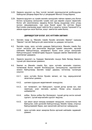 18
3.23. Хөрөнгө оруулагч нь Оюу толгой төслийг хэрэгжүүлэхтэй холбогдуулан
Хайлуулах үйлдвэр барих бол уг үйлдвэрийг Монгол Улсад барина.
3.24. Хөрөнгө оруулагч нь тухайн жилийн санхүүгийн тайлан гармагц аль болох
богино хугацаанд санхүүгийн тухайн жил дэх өөрийн үндсэн хөрөнгийн
болон үйл ажиллагааны зардалд болон бусад асуудлаар олон улсад
хүлээн зөвшөөрөгдсөн, нэр хүнд бүхий аудит ба нягтлан бодох
бүртгэлийн компаниар аудит хийлгэх ба уг аудитыг энэхүү Гэрээний 9.7-д
заасан аудитын хэсэг болгож, эсхүл хамтатган хийж болно.
ДӨРӨВДҮГЭЭР БҮЛЭГ. БҮС НУТГИЙН ХӨГЖИЛ
4.1. Засгийн газар нь “Өмнийн говийн бүсийн хөгжлийн Зөвлөл” /цаашид
“Зөвлөл” гэх/-ийг байгуулж үйл ажиллагааг нь удирдан чиглүүлнэ.
4.2. Засгийн газар, орон нутгийн удирдах байгууллага, Өмнийн говийн бүс
нутагт чиглэсэн үйл ажиллагаа явуулдаг хувийн хэвшлийн, иргэний
нийгмийн байгууллагууд, хандивлагч болон олон улсын санхүүгийн
байгууллагуудын төлөөлөгчдөөс бүрдсэн Удирдах зөвлөл Зөвлөлийн үйл
ажиллагааг удирдана.
4.3. Хөрөнгө оруулагч нь Удирдах Зөвлөлийн гишүүн байх бөгөөд Зөвлөл,
түүний үйл ажиллагааг дэмжинэ.
4.4. Зөвлөл нь Өмнийн говийн бүс, орон нутгийн хөгжлийн стратеги,
төлөвлөгөө болон төсвийг боловсруулах, санхүүжүүлэх, хэрэгжилтийг
зохион байгуулахад Засгийн газарт дараахь чиглэлээр туслалцаа
үзүүлнэ:
4.4.1. орон нутгийн болон бүсийн хөгжил, ил тод, хариуцлагатай
засаглалыг дэмжих;
4.4.2. шилжин суурьших хөдөлгөөнийг зохицуулах;
4.4.3. хот төлөвлөлт, хот байгуулалт, түүний дотор эрчим хүч, зам
харилцаа, усан хангамж, дулаан, бохир усны асуудлыг
шийдвэрлэх;
4.4.4. албан болон албан бус боловсрол, түүний дотор англи хэлний
сургалт, тусгай мэргэжлийн сургалт явуулах;
4.4.5. хүн амын эрүүл мэндэд анхаарал хандуулах, оношлогооны төв
байгуулах, соёл урлагийн байгууллагууд, биеийн тамир, спортын
байгууламжийг барих, мал эмнэлгийн үйлчилгээг сайжруулах;
4.4.6. орон нутгийн засаг захиргаа болон иргэний нийгмийн чадавхийг
дэмжих.
 