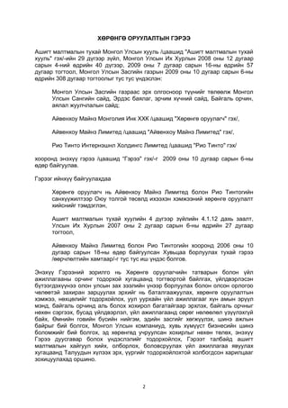 2
ХӨРӨНГӨ ОРУУЛАЛТЫН ГЭРЭЭ
Ашигт малтмалын тухай Монгол Улсын хууль /цаашид "Ашигт малтмалын тухай
хууль" гэх/-ийн 29 дүгээр зүйл, Монгол Улсын Их Хурлын 2008 оны 12 дугаар
сарын 4-ний өдрийн 40 дүгээр, 2009 оны 7 дугаар сарын 16-ны өдрийн 57
дугаар тогтоол, Монгол Улсын Засгийн газрын 2009 оны 10 дугаар сарын 6-ны
өдрийн 308 дугаар тогтоолыг тус тус үндэслэн:
Монгол Улсын Засгийн газраас эрх олгосноор түүнийг төлөөлж Монгол
Улсын Сангийн сайд, Эрдэс баялаг, эрчим хүчний сайд, Байгаль орчин,
аялал жуулчлалын сайд;
Айвенхоу Майнз Монголия Инк ХХК /цаашид "Хөрөнгө оруулагч" гэх/,
Айвенхоу Майнз Лимитед /цаашид "Айвенхоу Майнз Лимитед" гэх/,
Рио Тинто Интернэшнл Холдингс Лимитед /цаашид "Рио Тинто" гэх/
хооронд энэхүү гэрээ /цаашид “Гэрээ" гэх/-г 2009 оны 10 дугаар сарын 6-ны
өдөр байгуулав.
Гэрээг ийнхүү байгуулахдаа
Хөрөнгө оруулагч нь Айвенхоу Майнз Лимитед болон Рио Тинтогийн
санхүүжилтээр Оюу толгой төсөлд ихээхэн хэмжээний хөрөнгө оруулалт
хийснийг тэмдэглэн,
Ашигт малтмалын тухай хуулийн 4 дүгээр зүйлийн 4.1.12 дахь заалт,
Улсын Их Хурлын 2007 оны 2 дугаар сарын 6-ны өдрийн 27 дугаар
тогтоол,
Айвенхоу Майнз Лимитед болон Рио Тинтогийн хооронд 2006 оны 10
дугаар сарын 18-ны өдөр байгуулсан Хувьцаа борлуулах тухай гэрээ
/өөрчлөлтийн хамтаар/-г тус тус иш үндэс болгов.
Энэхүү Гэрээний зорилго нь Хөрөнгө оруулагчийн татварын болон үйл
ажиллагааны орчинг тодорхой хугацаанд тогтвортой байлгах, үйлдвэрлэсэн
бүтээгдэхүүнээ олон улсын зах зээлийн үнээр борлуулах болон олсон орлогоо
чөлөөтэй захиран зарцуулах эрхийг нь баталгаажуулах, хөрөнгө оруулалтын
хэмжээ, нөхцөлийг тодорхойлох, уул уурхайн үйл ажиллагааг хүн амын эрүүл
мэнд, байгаль орчинд аль болох хохирол багатайгаар эрхлэх, байгаль орчныг
нөхөн сэргээх, бусад үйлдвэрлэл, үйл ажиллагаанд сөрөг нөлөөлөл үзүүлэхгүй
байх, Өмнийн говийн бүсийн нийгэм, эдийн засгийг хөгжүүлэх, шинэ ажлын
байрыг бий болгох, Монгол Улсын компаниуд, хувь хүмүүст бизнесийн шинэ
боломжийг бий болгох, эд хөрөнгөд учруулсан хохирлыг нөхөн төлөх, энэхүү
Гэрээ дуусгавар болох үндэслэлийг тодорхойлох, Гэрээт талбайд ашигт
малтмалын хайгуул хийх, олборлох, боловсруулах үйл ажиллагаа явуулах
хугацаанд Талуудын хүлээх эрх, үүргийг тодорхойлохтой холбогдсон харилцааг
зохицуулахад оршино.
 