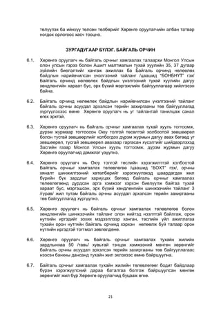 21
төлүүлэх ба ийнхүү төлсөн төлбөрийг Хөрөнгө оруулагчийн албан татвар
ногдох орлогоос хасч тооцно.
ЗУРГАДУГААР БҮЛЭГ. БАЙГАЛЬ ОРЧИН
6.1. Хөрөнгө оруулагч нь байгаль орчныг хамгаалах талаархи Монгол Улсын
олон улсын гэрээ болон Ашигт малтмалын тухай хуулийн 35, 37 дугаар
зүйлийн биелэлтийг хангаж ажиллах ба Байгаль орчинд нөлөөлөх
байдлын нарийвчилсан үнэлгээний тайланг /цаашид “БОНБНҮТ” гэх/
Байгаль орчинд нөлөөлөх байдлын үнэлгээний тухай хуулийн дагуу
хөндлөнгийн хараат бус, эрх бүхий мэргэжлийн байгууллагаар хийлгэсэн
байна.
6.2. Байгаль орчинд нөлөөлөх байдлын нарийвчилсан үнэлгээний тайланг
байгаль орчны асуудал эрхэлсэн төрийн захиргааны төв байгууллагад
хүргүүлэхээс өмнө Хөрөнгө оруулагч нь уг тайлантай танилцаж санал
өгөх эрхтэй.
6.3. Хөрөнгө оруулагч нь байгаль орчныг хамгаалах тухай хууль тогтоомж,
дүрэм журмаар тогтоосон Оюу толгой төсөлтэй холбоотой зөвшөөрөл
болон тусгай зөвшөөрлийг холбогдох дүрэм журмын дагуу авах бөгөөд уг
зөвшөөрөл, тусгай зөвшөөрөл авахаар гаргасан хүсэлтийг шийдвэрлэхэд
Засгийн газар Монгол Улсын хууль тогтоомж, дүрэм журмын дагуу
Хөрөнгө оруулагчид дэмжлэг үзүүлнэ.
6.4. Хөрөнгө оруулагч нь Оюу толгой төслийн хэрэгжилттэй холбоотой
Байгаль орчныг хамгаалах төлөвлөгөө /цаашид “БОХТ” гэх/, орчны
хяналт шинжилгээний хөтөлбөрийг хэрэгжүүлэхэд шаардагдах жил
бүрийн бүх зардлыг хариуцах бөгөөд байгаль орчныг хамгаалах
төлөвлөгөөнд дурдсан арга хэмжээг хэрхэн биелүүлж байгаа тухай
хараат бус, мэргэшсэн, эрх бүхий хөндлөнгийн шинжээчийн тайланг 3
/гурав/ жил тутам байгаль орчны асуудал эрхэлсэн төрийн захиргааны
төв байгууллагад хүргүүлнэ.
6.5. Хөрөнгө оруулагч нь байгаль орчныг хамгаалах төлөвлөгөө болон
хөндлөнгийн шинжээчийн тайланг олон нийтэд нээлттэй байлгаж, орон
нутгийн иргэдийг зохих мэдээллээр ханган, төслийн үйл ажиллагаа
тухайн орон нутгийн байгаль орчинд хэрхэн нөлөөлж буй талаар орон
нутгийн иргэдтэй тогтмол зөвлөлдөнө.
6.6. Хөрөнгө оруулагч нь байгаль орчныг хамгаалах тухайн жилийн
зардлынхаа 50 /тавь/ хувьтай тэнцэх хэмжээний мөнгөн хөрөнгийг
байгаль орчны асуудал эрхэлсэн төрийн захиргааны төв байгууллагаас
нээсэн банкны дансанд тухайн жил эхлэхээс өмнө байршуулна.
6.7. Байгаль орчныг хамгаалах тухайн жилийн төлөвлөгөөг бодит байдлаар
бүрэн хэрэгжүүлсний дараа баталгаа болгож байршуулсан мөнгөн
хөрөнгийг жил бүр Хөрөнгө оруулагчид буцааж өгнө.
 