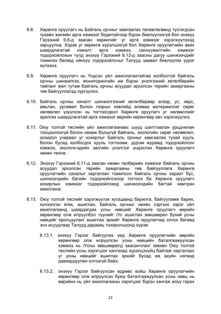 22
6.8. Хөрөнгө оруулагч нь Байгаль орчныг хамгаалах төлөвлөгөөнд тусгагдсан
тухайн жилийн арга хэмжээг бодитойгоор бүрэн биелүүлээгүй бол энэхүү
Гэрээний 6.6-д заасан хөрөнгийг уг арга хэмжээг хэрэгжүүлэхэд
зарцуулна. Хэрэв уг хөрөнгө хүрэлцэхгүй бол Хөрөнгө оруулагчийн авах
шаардлагатай нэмэлт арга хэмжээ, санхүүжилтийн хэмжээг
тодорхойлохын тулд энэхүү Гэрээний 6.12-д заасны дагуу шинжээчдийг
томилох бөгөөд ийнхүү тодорхойлсныг Талууд заавал биелүүлэх үүрэг
хүлээнэ.
6.9. Хөрөнгө оруулагч нь Үндсэн үйл ажиллагаатайгаа холбоотой байгаль
орчны шинжилгээ, мониторингийн иж бүрэн үнэлгээний хөтөлбөрийн
тайланг жил тутам байгаль орчны асуудал эрхэлсэн төрийн захиргааны
төв байгууллагад хүргүүлнэ.
6.10. Байгаль орчны хяналт шинжилгээний хөтөлбөрөөр агаар, ус, хөрс,
амьтан, ургамал болон газрын хэвлийд аливаа материаллаг сөрөг
нөлөөлөл үзүүлсэн нь тогтоогдвол Хөрөнгө оруулагч уг нөлөөллийг
арилгах шаардлагатай арга хэмжээг өөрийн хөрөнгөөр авч хэрэгжүүлнэ.
6.11. Оюу толгой төслийн үйл ажиллагаанаас шууд шалтгаалан урьдчилан
тооцоолоогүй болон нөхөж болшгүй байгаль, экологийн сөрөг нөлөөлөл,
хохирол учирвал уг хохирлыг Байгаль орчныг хамгаалах тухай хууль
болон бусад холбогдох хууль тогтоомж, дүрэм журамд тодорхойлсон
хэмжээ, экологи-эдийн засгийн үнэлгээг үндэслэн Хөрөнгө оруулагч
нөхөн төлнө.
6.12. Энэхүү Гэрээний 6.11-д заасан нөхөн төлбөрийн хэмжээг байгаль орчны
асуудал эрхэлсэн төрийн захиргааны төв байгууллага Хөрөнгө
оруулагчийн саналыг харгалзан томилсон байгаль орчны хараат бус,
шинжээчдийн багийн тодорхойлсноор тогтоох ба Хөрөнгө оруулагч
хохирлын хэмжээг тодорхойлоход шинжээчдийн багтай хамтран
ажиллана.
6.13. Оюу толгой төслийг хэрэгжүүлэх хугацаанд барилга, байгууламж барих,
хүлээлгэн өгөх, ашиглах, байгаль орчныг нөхөн сэргээх зэрэг үйл
ажиллагаанд шаардагдах усны нөөцийг Хөрөнгө оруулагч өөрийн
хөрөнгөөр олж илрүүлбэл түүнийг /Ус ашиглах зөвшөөрөл бүхий усны
нөөцийг оролцуулан/ ашиглах эрхийг Хөрөнгө оруулагчид олгох бөгөөд
энэ асуудлаар Талууд дараахь тохиролцоонд хүрэв:
6.13.1. энэхүү Гэрээг байгуулах үед Хөрөнгө оруулагчийн өөрийн
хөрөнгөөр олж илрүүлсэн усны нөөцийн баталгаажуулсан
хэмжээ нь /Усны зөвшөөрөлд заасанчлан/ зөвхөн Оюу толгой
төслийн усны хэрэгцээг хангахад хүрэлцэхүйц байгааг харгалзан
уг усны нөөцийг ашиглах эрхийг бусад аж ахуйн нэгжид
давхардуулан олгохгүй байх;
6.13.2. энэхүү Гэрээг байгуулсан өдрөөс хойш Хөрөнгө оруулагчийн
хөрөнгөөр олж илрүүлсэн буюу баталгаажуулсан усны нөөц нь
өөрийнх нь үйл ажиллагааны хэрэгцээг бүрэн хангаж илүү гарах
 