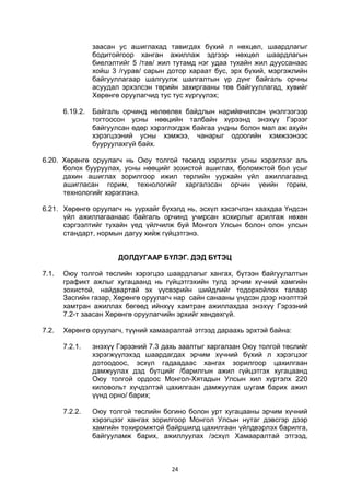 24
заасан ус ашиглахад тавигдах бүхий л нөхцөл, шаардлагыг
бодитойгоор ханган ажиллаж эдгээр нөхцөл шаардлагын
биелэлтийг 5 /тав/ жил тутамд нэг удаа тухайн жил дууссанаас
хойш 3 /гурав/ сарын дотор хараат бус, эрх бүхий, мэргэжлийн
байгууллагаар шалгуулж шалгалтын үр дүнг байгаль орчны
асуудал эрхэлсэн төрийн захиргааны төв байгууллагад, хувийг
Хөрөнгө оруулагчид тус тус хүргүүлэх;
6.19.2. Байгаль орчинд нөлөөлөх байдлын нарийвчилсан үнэлгээгээр
тогтоосон усны нөөцийн талбайн хүрээнд энэхүү Гэрээг
байгуулсан өдөр хэрэглэгдэж байгаа ундны болон мал аж ахуйн
хэрэгцээний усны хэмжээ, чанарыг одоогийн хэмжээнээс
бууруулахгүй байх.
6.20. Хөрөнгө оруулагч нь Оюу толгой төсөлд хэрэглэх усны хэрэглээг аль
болох бууруулах, усны нөөцийг зохистой ашиглах, боломжтой бол усыг
дахин ашиглах зорилгоор ижил төрлийн уурхайн үйл ажиллагаанд
ашигласан горим, технологийг харгалзсан орчин үеийн горим,
технологийг хэрэглэнэ.
6.21. Хөрөнгө оруулагч нь уурхайг бүхэлд нь, эсхүл хэсэгчлэн хаахдаа Үндсэн
үйл ажиллагаанаас байгаль орчинд учирсан хохирлыг арилгаж нөхөн
сэргээлтийг тухайн үед үйлчилж буй Монгол Улсын болон олон улсын
стандарт, нормын дагуу хийж гүйцэтгэнэ.
ДОЛДУГААР БҮЛЭГ. ДЭД БҮТЭЦ
7.1. Оюу толгой төслийн хэрэгцээ шаардлагыг хангах, бүтээн байгуулалтын
графикт ажлыг хугацаанд нь гүйцэтгэхийн тулд эрчим хүчний хамгийн
зохистой, найдвартай эх үүсвэрийн шийдлийг тодорхойлох талаар
Засгийн газар, Хөрөнгө оруулагч нар сайн санааны үндсэн дээр нээлттэй
хамтран ажиллах бөгөөд ийнхүү хамтран ажиллахдаа энэхүү Гэрээний
7.2-т заасан Хөрөнгө оруулагчийн эрхийг хөндөхгүй.
7.2. Хөрөнгө оруулагч, түүний хамааралтай этгээд дараахь эрхтэй байна:
7.2.1. энэхүү Гэрээний 7.3 дахь заалтыг харгалзан Оюу толгой төслийг
хэрэгжүүлэхэд шаардагдах эрчим хүчний бүхий л хэрэгцээг
дотоодоос, эсхүл гадаадаас хангах зорилгоор цахилгаан
дамжуулах дэд бүтцийг /барилгын ажил гүйцэтгэх хугацаанд
Оюу толгой ордоос Монгол-Хятадын Улсын хил хүртэлх 220
киловольт хүчдэлтэй цахилгаан дамжуулах шугам барих ажил
үүнд орно/ барих;
7.2.2. Оюу толгой төслийн богино болон урт хугацааны эрчим хүчний
хэрэгцээг хангах зорилгоор Монгол Улсын нутаг дэвсгэр дээр
хамгийн тохиромжтой байршилд цахилгаан үйлдвэрлэх барилга,
байгууламж барих, ажиллуулах /эсхүл Хамааралтай этгээд,
 