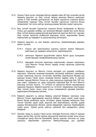 30
8.12. Энэхүү Гэрээ хүчин төгөлдөр болсон өдрөөс хойш 90 /ер/ хоногийн дотор
Хөрөнгө оруулагч нь Оюу толгой төсөлд ажиллах Монгол ажилчдыг
сургах 5 /тав/ жилийн дэлгэрэнгүй, иж бүрэн сургалтын стратеги болон
төлөвлөгөөг /цаашид “Оюу толгой төслийн сургалтын стратеги болон
төлөвлөгөө” гэх/ олон нийтэд танилцуулахаар Засгийн газарт хүргүүлнэ.
8.13. Оюу толгой төслийн Сургалтын стратеги болон төлөвлөгөө нь Монгол
Улсын уул уурхайн салбар, нэн ялангуяа Өмнийн говийн бүс нутаг болон
Оюу толгой төсөлд шаардлагатай мэргэжилтэй ажилтан бэлтгэх, тэдгээрт
Оюу толгой төсөлтэй холбоотой мэргэжил олгох, мэргэжлийн болон
мэргэшлийн ур чадварыг нь дээшлүүлэхэд чиглэгдэнэ.
8.14. Хөрөнгө оруулагч нь жил бүрийн сургалтын төлөвлөгөөндөө дараахь
ажлыг тусгана:
8.14.1. Үндсэн үйл ажиллагааны хүрээнд сургалт зохион байгуулж,
ажилчдын ур чадварыг дээшлүүлж, дадлагажуулах;
8.14.2. ажилчдыг Хөрөнгө оруулагчийн ойрын болон дунд хугацааны
хүний нөөцийн төлөвлөгөөний дагуу сургах;
8.14.3. өөрсдийн сонгосон ажилчдын мэргэшлийн түвшинг ахиулахын
тулд Монгол Улсад болон гадаад улсад гэрээгээр сургалтад
хамруулах.
8.15. Хөрөнгө оруулагч нь Монгол Улсын иргэдийг уул уурхайн салбарын
мэргэжил, ялангуяа инженер-техникийн чиглэлээр мэргэжил эзэмшихэд
туслах зорилгоор оюутны тэтгэлгийн хөтөлбөр хэрэгжүүлэх бөгөөд энэ
хүрээнд энэхүү Гэрээ хүчин төгөлдөр болсон өдрөөс хойш 6 /зургаа/
жилийн туршид Монгол Улсын их, дээд сургуульд суралцаж буй 120 /нэг
зуун хорь/, гадаадын их, дээд сургуульд суралцаж буй 30 /гуч/ Монгол
оюутанд тэтгэлэг олгоно. Уг тэтгэлэг нь сургалтын болон амьжиргааны
зардлаас бүрдэнэ. Хөрөнгө оруулагч нь тэтгэлэгт хамрагдсан оюутнуудыг
Оюу толгой төсөл, эсхүл олон улсын тохиромжтой уурхайд ажиллах,
дадлагажих боломжоор хангана.
8.16. Хөрөнгө оруулагч нь ажлын байрны аюулгүй байдлыг хангахын тулд
Монгол Улсын хөдөлмөрийн аюулгүй байдал, эрүүл ахуйн тухай хууль
болон бусад холбогдох хууль тогтоомж, дүрэм журамд нийцүүлэн Оюу
толгой төслийн эрүүл ахуй, аюулгүй үйл ажиллагааны систем, дүрэм
журмыг боловсруулан баталж, дагаж мөрдөхийн зэрэгцээ Хөдөлмөрийн
тухай хууль, түүний дотор хамтын гэрээний бүх шаардлагыг дагаж
мөрдөнө.
8.17. Засгийн газар нь энэхүү Гэрээ хүчин төгөлдөр болсноос хойш 6 /зургаа/
сарын дотор Оюу толгой төсөлд хэрэгцээтэй ажиллах хүчийг олон улсын
стандартын дагуу бэлтгэх боломжийг хангах үүднээс сонгосон их, дээд
сургууль, мэргэжлийн сургалтын байгууллагуудад уул уурхайн
 