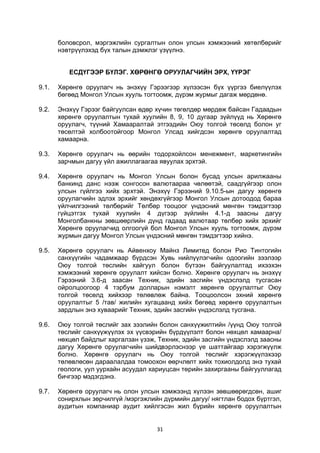 31
боловсрол, мэргэжлийн сургалтын олон улсын хэмжээний хөтөлбөрийг
нэвтрүүлэхэд бүх талын дэмжлэг үзүүлнэ.
ЕСДҮГЭЭР БҮЛЭГ. ХӨРӨНГӨ ОРУУЛАГЧИЙН ЭРХ, ҮҮРЭГ
9.1. Хөрөнгө оруулагч нь энэхүү Гэрээгээр хүлээсэн бүх үүргээ биелүүлэх
бөгөөд Монгол Улсын хууль тогтоомж, дүрэм журмыг дагаж мөрдөнө.
9.2. Энэхүү Гэрээг байгуулсан өдөр хүчин төгөлдөр мөрдөж байсан Гадаадын
хөрөнгө оруулалтын тухай хуулийн 8, 9, 10 дугаар зүйлүүд нь Хөрөнгө
оруулагч, түүний Хамааралтай этгээдийн Оюу толгой төсөлд болон уг
төсөлтэй холбоотойгоор Монгол Улсад хийгдсэн хөрөнгө оруулалтад
хамаарна.
9.3. Хөрөнгө оруулагч нь өөрийн тодорхойлсон менежмент, маркетингийн
зарчмын дагуу үйл ажиллагаагаа явуулах эрхтэй.
9.4. Хөрөнгө оруулагч нь Монгол Улсын болон бусад улсын арилжааны
банкинд данс нээж сонгосон валютаараа чөлөөтэй, саадгүйгээр олон
улсын гүйлгээ хийх эрхтэй. Энэхүү Гэрээний 9.10.5-ын дагуу хөрөнгө
оруулагчийн эдлэх эрхийг хөндөхгүйгээр Монгол Улсын дотоодод бараа
үйлчилгээний төлбөрийг Төлбөр тооцоог үндэсний мөнгөн тэмдэгтээр
гүйцэтгэх тухай хуулийн 4 дүгээр зүйлийн 4.1-д заасны дагуу
Монголбанкны зөвшөөрлийн дүнд гадаад валютаар төлбөр хийх эрхийг
Хөрөнгө оруулагчид олгоогүй бол Монгол Улсын хууль тогтоомж, дүрэм
журмын дагуу Монгол Улсын үндэсний мөнгөн тэмдэгтээр хийнэ.
9.5. Хөрөнгө оруулагч нь Айвенхоу Майнз Лимитед болон Рио Тинтогийн
санхүүгийн чадамжаар бүрдсэн Хувь нийлүүлэгчийн одоогийн зээлээр
Оюу толгой төслийн хайгуул болон бүтээн байгуулалтад ихээхэн
хэмжээний хөрөнгө оруулалт хийсэн болно. Хөрөнгө оруулагч нь энэхүү
Гэрээний 3.6-д заасан Техник, эдийн засгийн үндэслэлд тусгасан
ойролцоогоор 4 тэрбум долларын нэмэлт хөрөнгө оруулалтыг Оюу
толгой төсөлд хийхээр төлөвлөж байна. Тооцоолсон эхний хөрөнгө
оруулалтыг 5 /тав/ жилийн хугацаанд хийх бөгөөд хөрөнгө оруулалтын
зардлын энэ хуваарийг Техник, эдийн засгийн үндэслэлд тусгана.
9.6. Оюу толгой төслийг зах зээлийн болон санхүүжилтийн /үүнд Оюу толгой
төслийг санхүүжүүлэх эх үүсвэрийн бүрдүүлэлт болон нөхцөл хамаарна/
нөхцөл байдлыг харгалзан үзэж, Техник, эдийн засгийн үндэслэлд заасны
дагуу Хөрөнгө оруулагчийн шийдвэрлэснээр үе шаттайгаар хэрэгжүүлж
болно. Хөрөнгө оруулагч нь Оюу толгой төслийг хэрэгжүүлэхээр
төлөвлөсөн дараалалдаа томоохон өөрчлөлт хийх тохиолдолд энэ тухай
геологи, уул уурхайн асуудал хариуцсан төрийн захиргааны байгууллагад
бичгээр мэдэгдэнэ.
9.7. Хөрөнгө оруулагч нь олон улсын хэмжээнд хүлээн зөвшөөрөгдсөн, ашиг
сонирхлын зөрчилгүй /мэргэжлийн дүрмийн дагуу/ нягтлан бодох бүртгэл,
аудитын компаниар аудит хийлгэсэн жил бүрийн хөрөнгө оруулалтын
 