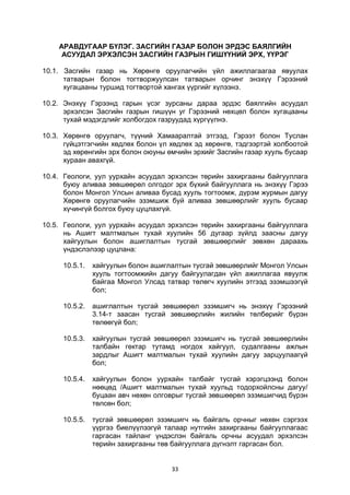 33
АРАВДУГААР БҮЛЭГ. ЗАСГИЙН ГАЗАР БОЛОН ЭРДЭС БАЯЛГИЙН
АСУУДАЛ ЭРХЭЛСЭН ЗАСГИЙН ГАЗРЫН ГИШҮҮНИЙ ЭРХ, ҮҮРЭГ
10.1. Засгийн газар нь Хөрөнгө оруулагчийн үйл ажиллагаагаа явуулах
татварын болон тогтворжуулсан татварын орчинг энэхүү Гэрээний
хугацааны туршид тогтвортой хангах үүргийг хүлээнэ.
10.2. Энэхүү Гэрээнд гарын үсэг зурсаны дараа эрдэс баялгийн асуудал
эрхэлсэн Засгийн газрын гишүүн уг Гэрээний нөхцөл болон хугацааны
тухай мэдэгдлийг холбогдох газруудад хүргүүлнэ.
10.3. Хөрөнгө оруулагч, түүний Хамааралтай этгээд, Гэрээт болон Туслан
гүйцэтгэгчийн хөдлөх болон үл хөдлөх эд хөрөнгө, тэдгээртэй холбоотой
эд хөрөнгийн эрх болон оюуны өмчийн эрхийг Засгийн газар хууль бусаар
хураан авахгүй.
10.4. Геологи, уул уурхайн асуудал эрхэлсэн төрийн захиргааны байгууллага
буюу аливаа зөвшөөрөл олгодог эрх бүхий байгууллага нь энэхүү Гэрээ
болон Монгол Улсын аливаа бусад хууль тогтоомж, дүрэм журмын дагуу
Хөрөнгө оруулагчийн эзэмшиж буй аливаа зөвшөөрлийг хууль бусаар
хүчингүй болгох буюу цуцлахгүй.
10.5. Геологи, уул уурхайн асуудал эрхэлсэн төрийн захиргааны байгууллага
нь Ашигт малтмалын тухай хуулийн 56 дугаар зүйлд заасны дагуу
хайгуулын болон ашиглалтын тусгай зөвшөөрлийг зөвхөн дараахь
үндэслэлээр цуцлана:
10.5.1. хайгуулын болон ашиглалтын тусгай зөвшөөрлийг Монгол Улсын
хууль тогтоомжийн дагуу байгуулагдан үйл ажиллагаа явуулж
байгаа Монгол Улсад татвар төлөгч хуулийн этгээд эзэмшээгүй
бол;
10.5.2. ашиглалтын тусгай зөвшөөрөл эзэмшигч нь энэхүү Гэрээний
3.14-т заасан тусгай зөвшөөрлийн жилийн төлбөрийг бүрэн
төлөөгүй бол;
10.5.3. хайгуулын тусгай зөвшөөрөл эзэмшигч нь тусгай зөвшөөрлийн
талбайн гектар тутамд ногдох хайгуул, судалгааны ажлын
зардлыг Ашигт малтмалын тухай хуулийн дагуу зарцуулаагүй
бол;
10.5.4. хайгуулын болон уурхайн талбайг тусгай хэрэгцээнд болон
нөөцөд /Ашигт малтмалын тухай хуульд тодорхойлсны дагуу/
буцаан авч нөхөн олговрыг тусгай зөвшөөрөл эзэмшигчид бүрэн
төлсөн бол;
10.5.5. тусгай зөвшөөрөл эзэмшигч нь байгаль орчныг нөхөн сэргээх
үүргээ биелүүлээгүй талаар нутгийн захиргааны байгууллагаас
гаргасан тайланг үндэслэн байгаль орчны асуудал эрхэлсэн
төрийн захиргааны төв байгууллага дүгнэлт гаргасан бол.
 