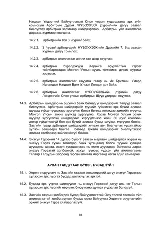 38
Нэгдсэн Үндэстний Байгууллагын Олон улсын худалдааны эрх зүйн
комиссын Арбитрын Дүрэм /НҮБОУХЭЗК Дүрэм/-ийн дагуу заавал
биелүүлэх арбитрын зарчмаар шийдвэрлэнэ. Арбитрын үйл ажиллагаа
дараахь журмаар явагдана.
14.2.1. арбитрчийн тоо 3 /гурав/ байх;
14.2.2. 3 /гурав/ арбитрчдийг НҮБОУХЭЗК-ийн Дүрмийн 7, 8-д заасан
журмын дагуу томилох;
14.2.3. арбитрын ажиллагааг англи хэл дээр явуулах;
14.2.4. арбитрын бүрэлдэхүүн Хөрөнгө оруулалтын гэрээг
тайлбарлахдаа Монгол Улсын хууль тогтоомж, дүрэм журмыг
хэрэглэх;
14.2.5. арбитрын ажиллагааг явуулах газар нь Их Британи, Умард
Ирландын Нэгдсэн Вант Улсын Лондон хот байх;
14.2.6. арбитрын ажиллагааг НҮБОУХЭЗК-ийн дүрмийн дагуу
Лондонгийн Олон улсын арбитрын Шүүх удирдан явуулах.
14.3. Арбитрын шийдвэр нь эцсийнх байх бөгөөд уг шийдвэрийг Талууд заавал
биелүүлнэ. Арбитрын шийдвэрийг түүнийг гүйцэтгэх эрх бүхий аливаа
шүүхэд гүйцэтгүүлэхээр хүргүүлж болох бөгөөд ингэхдээ хамгийн түрүүнд
Монгол Улсын зохих шүүхэд хүргүүлнэ. Хэрэв Монгол Улсын зохих
шүүхэд хүргүүлсэн шийдвэрийг хүргүүлснээс хойш 30 /гуч/ хоногийн
дотор гүйцэтгээгүй бол эрх бүхий аливаа бусад шүүхэд хүргүүлж болно.
Засгийн газар арбитрын шийдвэрийг хүлээн авч биелүүлэх үүрэгтэйгээ
хүлээн зөвшөөрч байгаа бөгөөд тухайн шийдвэрийг биелүүлэхээс
аливаа хэлбэрээр зайлсхийхгүй байна.
14.4. Энэхүү Гэрээний 14 дүгээр бүлэгт заасан маргаан шийдвэрлэх журам нь
энэхүү Гэрээ хүчин төгөлдөр байх хугацаанд болон түүний хугацаа
дууссаны дараа, эсхүл хугацаанаас нь өмнө дуусгавар болгосны дараа
энэхүү Гэрээтэй холбоотой, эсхүл түүнээс үүдсэн үйл ажиллагааны
талаар Талуудын хооронд гарсан аливаа маргаанд нэгэн адил хамаарна.
АРВАН ТАВДУГААР БҮЛЭГ. БУСАД ЗҮЙЛ
15.1. Хөрөнгө оруулагч нь Засгийн газрын зөвшөөрсний дагуу энэхүү Гэрээгээр
хүлээсэн эрх, үүргээ бусдад шилжүүлэх эрхтэй.
15.2. Бусдад эрх, үүргээ шилжүүлэх нь энэхүү Гэрээний дагуу аль нэг Талын
хүлээсэн эрх, үүргийг өөрчлөх буюу нэмэгдүүлэх үндэслэл болохгүй.
15.3. Засгийн газрын холбогдох бусад байгууллагатай Оюу толгой төслийн үйл
ажиллагаатай холбогдуулан бусад гэрээ байгуулах Хөрөнгө оруулагчийн
эрхийг энэхүү Гэрээ хязгаарлахгүй.
 