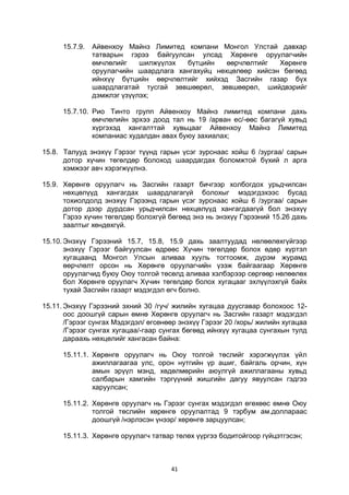 41
15.7.9. Айвенхоу Майнз Лимитед компани Монгол Улстай давхар
татварын гэрээ байгуулсан улсад Хөрөнгө оруулагчийн
өмчлөлийг шилжүүлэх бүтцийн өөрчлөлтийг Хөрөнгө
оруулагчийн шаардлага хангахуйц нөхцөлөөр хийсэн бөгөөд
ийнхүү бүтцийн өөрчлөлтийг хийхэд Засгийн газар бүх
шаардлагатай тусгай зөвшөөрөл, зөвшөөрөл, шийдвэрийг
дэмжлэг үзүүлэх;
15.7.10. Рио Тинто групп Айвенхоу Майнз лимитед компани дахь
өмчлөлийн эрхээ доод тал нь 19 /арван ес/-өөс багагүй хувьд
хүргэхэд хангалттай хувьцааг Айвенхоу Майнз Лимитед
компаниас худалдан авах буюу захиалах;
15.8. Талууд энэхүү Гэрээг түүнд гарын үсэг зурснаас хойш 6 /зургаа/ сарын
дотор хүчин төгөлдөр болоход шаардагдах боломжтой бүхий л арга
хэмжээг авч хэрэгжүүлнэ.
15.9. Хөрөнгө оруулагч нь Засгийн газарт бичгээр холбогдох урьдчилсан
нөхцөлүүд хангагдах шаардлагагүй болохыг мэдэгдэхээс бусад
тохиолдолд энэхүү Гэрээнд гарын үсэг зурснаас хойш 6 /зургаа/ сарын
дотор дээр дурдсан урьдчилсан нөхцөлүүд хангагдаагүй бол энэхүү
Гэрээ хүчин төгөлдөр болохгүй бөгөөд энэ нь энэхүү Гэрээний 15.26 дахь
заалтыг хөндөхгүй.
15.10. Энэхүү Гэрээний 15.7, 15.8, 15.9 дахь заалтуудад нөлөөлөхгүйгээр
энэхүү Гэрээг байгуулсан өдрөөс Хүчин төгөлдөр болох өдөр хүртэл
хугацаанд Монгол Улсын аливаа хууль тогтоомж, дүрэм журамд
өөрчлөлт орсон нь Хөрөнгө оруулагчийн үзэж байгаагаар Хөрөнгө
оруулагчид буюу Оюу толгой төсөлд аливаа хэлбэрээр сөргөөр нөлөөлөх
бол Хөрөнгө оруулагч Хүчин төгөлдөр болох хугацааг эхлүүлэхгүй байх
тухай Засгийн газарт мэдэгдэл өгч болно.
15.11. Энэхүү Гэрээний эхний 30 /гуч/ жилийн хугацаа дуусгавар болохоос 12-
оос доошгүй сарын өмнө Хөрөнгө оруулагч нь Засгийн газарт мэдэгдэл
/Гэрээг сунгах Мэдэгдэл/ өгсөнөөр энэхүү Гэрээг 20 /хорь/ жилийн хугацаа
/Гэрээг сунгах хугацаа/-гаар сунгах бөгөөд ийнхүү хугацаа сунгахын тулд
дараахь нөхцөлийг хангасан байна:
15.11.1. Хөрөнгө оруулагч нь Оюу толгой төслийг хэрэгжүүлэх үйл
ажиллагаагаа улс, орон нутгийн үр ашиг, байгаль орчин, хүн
амын эрүүл мэнд, хөдөлмөрийн аюулгүй ажиллагааны хувьд
салбарын хамгийн тэргүүний жишгийн дагуу явуулсан гэдгээ
харуулсан;
15.11.2. Хөрөнгө оруулагч нь Гэрээг сунгах мэдэгдэл өгөхөөс өмнө Оюу
толгой төслийн хөрөнгө оруулалтад 9 тэрбум ам.доллараас
доошгүй /нэрлэсэн үнээр/ хөрөнгө зарцуулсан;
15.11.3. Хөрөнгө оруулагч татвар төлөх үүргээ бодитойгоор гүйцэтгэсэн;
 