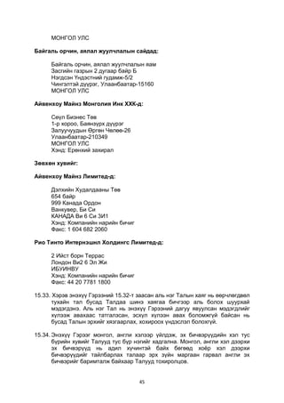 45
МОНГОЛ УЛС
Байгаль орчин, аялал жуулчлалын сайдад:
Байгаль орчин, аялал жуулчлалын яам
Засгийн газрын 2 дугаар байр Б
Нэгдсэн Үндэстний гудамж-5/2
Чингэлтэй дүүрэг, Улаанбаатар-15160
МОНГОЛ УЛС
Айвенхоу Майнз Монголия Инк ХХК-д:
Сөүл Бизнес Төв
1-р хороо, Баянзүрх дүүрэг
Залуучуудын Өргөн Чөлөө-26
Улаанбаатар-210349
МОНГОЛ УЛС
Хэнд: Ерөнхий захирал
Зөвхөн хувийг:
Айвенхоу Майнз Лимитед-д:
Дэлхийн Худалдааны Төв
654 байр
999 Канада Ордон
Ванкувер, Би Си
КАНАДА Ви 6 Си 3И1
Хэнд: Компанийн нарийн бичиг
Факс: 1 604 682 2060
Рио Тинто Интернэшнл Холдингс Лимитед-д:
2 Ийст борн Террас
Лондон Ви2 6 Эл Жи
ИБУИНВУ
Хэнд: Компанийн нарийн бичиг
Факс: 44 20 7781 1800
15.33. Хэрэв энэхүү Гэрээний 15.32-т заасан аль нэг Талын хаяг нь өөрчлөгдвөл
тухайн тал бусад Талдаа шинэ хаягаа бичгээр аль болох шуурхай
мэдэгдэнэ. Аль нэг Тал нь энэхүү Гэрээний дагуу явуулсан мэдэгдлийг
хүлээж авахаас татгалзсан, эсхүл хүлээн авах боломжгүй байсан нь
бусад Талын эрхийг хязгаарлах, хохироох үндэслэл болохгүй.
15.34. Энэхүү Гэрээг монгол, англи хэлээр үйлдэж, эх бичвэрүүдийн хэл тус
бүрийн хувийг Талууд тус бүр нэгийг хадгална. Монгол, англи хэл дээрхи
эх бичвэрүүд нь адил хүчинтэй байх бөгөөд хоёр хэл дээрхи
бичвэрүүдийг тайлбарлах талаар эрх зүйн маргаан гарвал англи эх
бичвэрийг баримталж байхаар Талууд тохиролцов.
 