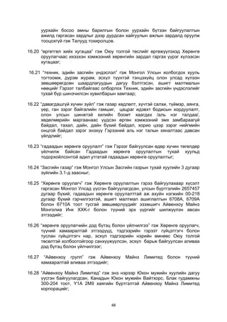 48
уурхайн босоо амны барилгын болон уурхайн бүтээн байгуулалтын
ажилд гаргасан зардлыг дээр дурдсан хайгуулын ажлын зардалд оруулж
тооцохгүй гэж Талууд тохиролцов.
16.20 “өргөтгөл хийх хугацаа” гэж Оюу толгой төслийг өргөжүүлэхэд Хөрөнгө
оруулагчаас ихээхэн хэмжээний хөрөнгийн зардал гаргах үүрэг хүлээсэн
хугацааг;
16.21 “техник, эдийн засгийн үндэслэл” гэж Монгол Улсын холбогдох хууль
тогтоомж, дүрэм журам, эсхүл түүнтэй тэнцэхүйц олон улсад хүлээн
зөвшөөрөгдсөн шаардлагуудын дагуу бэлтгэсэн, ашигт малтмалын
нөөцийг Гэрээт талбайгаас олборлох Техник, эдийн засгийн үндэслэлийг
тухай бүр шинэчилсэн хувилбарын хамтаар;
16.22 “давагдашгүй хүчин зүйл” гэж газар хөдлөлт, хүчтэй салхи, түймэр, аянга,
үер, ган зэрэг байгалийн гамшиг, цацраг идэвхт бодисын хордуулалт,
олон улсын шинжтэй хилийн боомт хаагдах /аль нэг талдаа/,
хөдөлмөрийн маргаанаас үүдсэн өргөн хэмжээний эмх замбараагүй
байдал, тахал, дайн, дайн бүхий байдал, хорио цээр зэрэг нийгмийн
онцгой байдал зэрэг энэхүү Гэрээний аль нэг талын хяналтаас давсан
үйлдлийг;
16.23 “гадаадын хөрөнгө оруулалт” гэж Гэрээг байгуулсан өдөр хүчин төгөлдөр
үйлчилж байсан Гадаадын хөрөнгө оруулалтын тухай хуульд
тодорхойлсонтой адил утгатай гадаадын хөрөнгө оруулалтыг;
16.24 “Засгийн газар” гэж Монгол Улсын Засгийн газрын тухай хуулийн 3 дугаар
зүйлийн 3.1-д заасныг;
16.25 “Хөрөнгө оруулагч” гэж Хөрөнгө оруулалтын гэрээ байгуулахаар хүсэлт
гаргасан Монгол Улсад үүсгэн байгуулагдсан, улсын бүртгэлийн 2657457
дугаар бүхий, гадаадын хөрөнгө оруулалттай аж ахуйн нэгжийн 00-218
дугаар бүхий гэрчилгээтэй, ашигт малтмал ашиглалтын 6708А, 6709А
болон 6710А тоот тусгай зөвшөөрлүүдийг эзэмшигч Айвенхоу Майнз
Монголиа Инк XXK-г болон түүний эрх үүргийг шилжүүлэн авсан
этгээдийг;
16.26 “хөрөнгө оруулагчийн дэд бүтэц болон үйлчилгээ” гэж Хөрөнгө оруулагч,
түүний хамааралтай этгээдүүд, тэдгээрийн гэрээт гүйцэтгэгч болон
туслан гүйцэтгэгч нар, эсхүл тэдгээрийн нэрийн өмнөөс Оюу толгой
төсөлтэй холбоотойгоор санхүүжүүлсэн, эсхүл барьж байгуулсан аливаа
дэд бүтэц болон үйлчилгээг;
16.27 “Айвенхоу групп” гэж Айвенхоу Майнз Лимитед болон түүний
хамааралтай аливаа этгээдийг;
16.28 “Айвенхоу Майнз Лимитед” гэж энэ нэрээр Юкон мужийн хуулийн дагуу
үүсгэн байгуулагдсан, Канадын Юкон мужийн Вайтхорс, Блак гудамжны
300-204 тоот, Y1A 2M9 хаягийн бүртгэлтэй Айвенхоу Майнз Лимитед
корпорацийг;
 