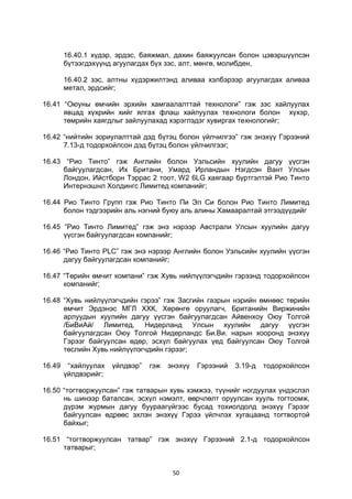 50
16.40.1 хүдэр, эрдэс, баяжмал, дахин баяжуулсан болон цэвэршүүлсэн
бүтээгдэхүүнд агуулагдах бүх зэс, алт, мөнгө, молибден,
16.40.2 зэс, алтны хүдэржилтэнд аливаа хэлбэрээр агуулагдах аливаа
метал, эрдсийг;
16.41 “Оюуны өмчийн эрхийн хамгаалалттай технологи” гэж зэс хайлуулах
явцад хүхрийн хийг ялгах флаш хайлуулах технологи болон хүхэр,
төмрийн хаягдлыг зайлуулахад хэрэглэдэг хувиргах технологийг;
16.42 “нийтийн зориулалттай дэд бүтэц болон үйлчилгээ” гэж энэхүү Гэрээний
7.13-д тодорхойлсон дэд бүтэц болон үйлчилгээг;
16.43 “Рио Тинто” гэж Английн болон Уэльсийн хуулийн дагуу үүсгэн
байгуулагдсан, Их Британи, Умард Ирландын Нэгдсэн Вант Улсын
Лондон, Ийстборн Тэррас 2 тоот, W2 6LG хаягаар бүртгэлтэй Рио Тинто
Интернэшнл Холдингс Лимитед компанийг;
16.44 Рио Тинто Групп гэж Рио Тинто Пи Эл Си болон Рио Тинто Лимитед
болон тэдгээрийн аль нэгний буюу аль алины Хамааралтай этгээдүүдийг
16.45 “Рио Тинто Лимитед” гэж энэ нэрээр Австрали Улсын хуулийн дагуу
үүсгэн байгуулагдсан компанийг;
16.46 “Рио Тинто PLC” гэж энэ нэрээр Английн болон Уэльсийн хуулийн үүсгэн
дагуу байгуулагдсан компанийг;
16.47 “Төрийн өмчит компани” гэж Хувь нийлүүлэгчдийн гэрээнд тодорхойлсон
компанийг;
16.48 “Хувь нийлүүлэгчдийн гэрээ” гэж Засгийн газрын нэрийн өмнөөс төрийн
өмчит Эрдэнэс МГЛ ХХК, Хөрөнгө оруулагч, Британийн Виржинийн
арлуудын хуулийн дагуу үүсгэн байгуулагдсан Айвенхоу Оюу Толгой
/БиВиАй/ Лимитед, Нидерланд Улсын хуулийн дагуу үүсгэн
байгуулагдсан Оюу Толгой Нидерландс Би.Ви. нарын хооронд энэхүү
Гэрээг байгуулсан өдөр, эсхүл байгуулах үед байгуулсан Оюу Толгой
төслийн Хувь нийлүүлэгчдийн гэрээг;
16.49 “хайлуулах үйлдвэр” гэж энэхүү Гэрээний 3.19-д тодорхойлсон
үйлдвэрийг;
16.50 “тогтворжуулсан” гэж татварын хувь хэмжээ, түүнийг ногдуулах үндэслэл
нь шинээр баталсан, эсхүл нэмэлт, өөрчлөлт оруулсан хууль тогтоомж,
дүрэм журмын дагуу буураагүйгээс бусад тохиолдолд энэхүү Гэрээг
байгуулсан өдрөөс эхлэн энэхүү Гэрээ үйлчлэх хугацаанд тогтвортой
байхыг;
16.51 “тогтворжуулсан татвар” гэж энэхүү Гэрээний 2.1-д тодорхойлсон
татварыг;
 
