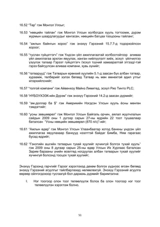 51
16.52 “Төр” гэж Монгол Улсыг;
16.53 “нөөцийн тайлан” гэж Монгол Улсын холбогдох хууль тогтоомж, дүрэм
журмын шаардлагуудыг хангасан, нөөцийн багцаа тооцооны тайланг;
16.54 “ажлын байнгын хороо” гэж энэхүү Гэрээний 15.7.7-д тодорхойлсон
хороог;
16.55 “туслан гүйцэтгэгч” гэж Үндсэн үйл ажиллагаатай холбоотойгоор аливаа
үйл ажиллагаа эрхлэн явуулах, ханган нийлүүлэлт хийх, эсхүл үйлчилгээ
үзүүлэх талаар Гэрээт гүйцэтгэгч /эсхүл түүний хамааралтай этгээд/-тэй
гэрээ байгуулсан аливаа компани, хувь хүнийг;
16.56 “татварууд” гэж Татварын ерөнхий хуулийн 5.1-д заасан бүх албан татвар,
хураамж, төлбөрийг хэлэх бөгөөд Татвар нь мөн өмнөхтэй адил утгыг
илэрхийлснийг;
16.57 “толгой компани” гэж Айвенхоу Майнз Лимитед, эсхүл Рио Тинто PLC;
16.58 “НҮБОУХЭЗК-ийн Дүрэм” гэж энэхүү Гэрээний 14.2-д заасан дүрмийг;
16.59 “ам.доллар ба $” гэж Америкийн Нэгдсэн Улсын хууль ёсны мөнгөн
тэмдэгтийг;
16.60 “усны зөвшөөрөл” гэж Монгол Улсын Байгаль орчин, аялал жуулчлалын
сайдын 2009 оны 1 дүгээр сарын 27-ны өдрийн 22 тоот тушаалаар
баталсан “Усны нөөцийн зөвшөөрөл (870 л/с)”-ийг;
16.61 “Ажлын өдөр” гэж Монгол Улсын Улаанбаатар хотод банкны үндсэн үйл
ажиллагаа явуулахаар банкууд нээлттэй байдаг Бямба, Ням гарагаас
бусад өдрийг;
16.62 “Гэнэтийн ашгийн татварын тухай хуулийг хүчингүй болгох тухай хууль”
гэж 2009 оны 8 дугаар сарын 25-ны өдөр Улсын Их Хурлаас баталсан
Зарим барааны үнийн өсөлтөд ногдуулах албан татварын тухай хуулийг
хүчингүй болсонд тооцох тухай хуулийг;
Энэхүү Гэрээнд гарчгийг Гэрээг хэрэглэхэд дөхөм болгох үүднээс өгсөн бөгөөд
энэхүү Гэрээний агуулгыг тайлбарлахад нөлөөлөхгүй. Энэхүү Гэрээний агуулга
өөрөөр ойлгогдохоор тусгаагүй бол дараахь дүрмийг баримтална:
I. Нэг тоогоор олон тоог төлөөлүүлж болох ба олон тоогоор нэг тоог
төлөөлүүлэн хэрэглэж болно.
 