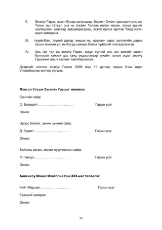 52
II. Энэхүү Гэрээ, эсхүл бусад хэлэлцээр, баримт бичигт оролцогч аль нэг
Талыг иш татвал энэ нь тухайн Талаас өвлөн авсан, эсхүл эрхийг
шилжүүлэн авахаар зөвшөөрөгдсөн, эсхүл орлох эрхтэй Талд нэгэн
адил хамаарна.
III. тухайлбал, түүний дотор, жишээ нь, оруулан зэрэг хэллэгийн дараа
орсон аливаа үгс нь бусад хамарч болох зүйлсийг хязгаарлахгүй.
IV. Аль нэг тал нь энэхүү Гэрээ, эсхүл түүний аль нэг хэсгийг санал
болгосон хэмээх цор ганц үндэслэлээр тухайн талын эсрэг энэхүү
Гэрээний аль ч хэсгийг тайлбарлахгүй.
Дээрхийг нотлон энэхүү Гэрээг 2009 оны 10 дугаар сарын 6-ны өдөр
Улаанбаатар хотноо үйлдэв.
Монгол Улсын Засгийн Газрыг төлөөлж
Сангийн сайд:
С. Баярцогт…………………………… Гарын үсэг
Огноо:
Эрдэс баялаг, эрчим хүчний сайд:
Д. Зоригт…………………………… Гарын үсэг
Огноо:
Байгаль орчин, аялал жуулчлалын сайд:
Л. Гансүх…………………………… Гарын үсэг
Огноо:
Айвенхоу Майнз Монголия Инк ХХК-ийг төлөөлж:
Кийт Маршал……………………… Гарын үсэг
Ерөнхий захирал
Огноо:
 