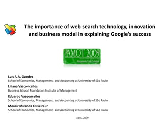 The importance of web search technology, innovation
            and business model in explaining Google’s success




Luís F. A. Guedes
School of Economics, Management, and Accounting at University of São Paulo
Liliana Vasconcellos
Business School, Foundation Institute of Management
Eduardo Vasconcellos
School of Economics, Management, and Accounting at University of São Paulo
Moacir Miranda Oliveira Jr
School of Economics, Management, and Accounting at University of São Paulo

                                                  April, 2009
 