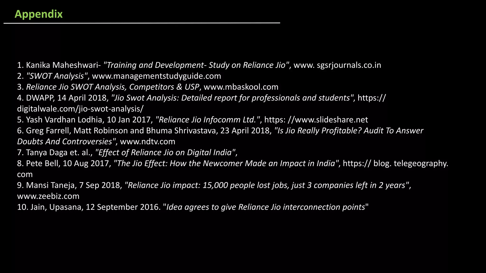 1. Kanika Maheshwari- "Training and Development- Study on Reliance Jio", www. sgsrjournals.co.in
2. "SWOT Analysis", www.managementstudyguide.com
3. Reliance Jio SWOT Analysis, Competitors & USP, www.mbaskool.com
4. DWAPP, 14 April 2018, "Jio Swot Analysis: Detailed report for professionals and students", https://
digitalwale.com/jio-swot-analysis/
5. Yash Vardhan Lodhia, 10 Jan 2017, "Reliance Jio Infocomm Ltd.", https: //www.slideshare.net
6. Greg Farrell, Matt Robinson and Bhuma Shrivastava, 23 April 2018, "Is Jio Really Profitable? Audit To Answer
Doubts And Controversies", www.ndtv.com
7. Tanya Daga et. al., "Effect of Reliance Jio on Digital India",
8. Pete Bell, 10 Aug 2017, "The Jio Effect: How the Newcomer Made an Impact in India", https:// blog. telegeography.
com
9. Mansi Taneja, 7 Sep 2018, "Reliance Jio impact: 15,000 people lost jobs, just 3 companies left in 2 years",
www.zeebiz.com
10. Jain, Upasana, 12 September 2016. "Idea agrees to give Reliance Jio interconnection points"
Appendix
 