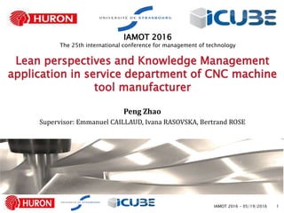 1
Lean perspectives and Knowledge Management
application in service department of CNC machine
tool manufacturer
Peng Zhao
Supervisor: Emmanuel CAILLAUD, Ivana RASOVSKA, Bertrand ROSE
IAMOT 2016
The 25th international conference for management of technology
IAMOT 2016 - 05/19/2016
 