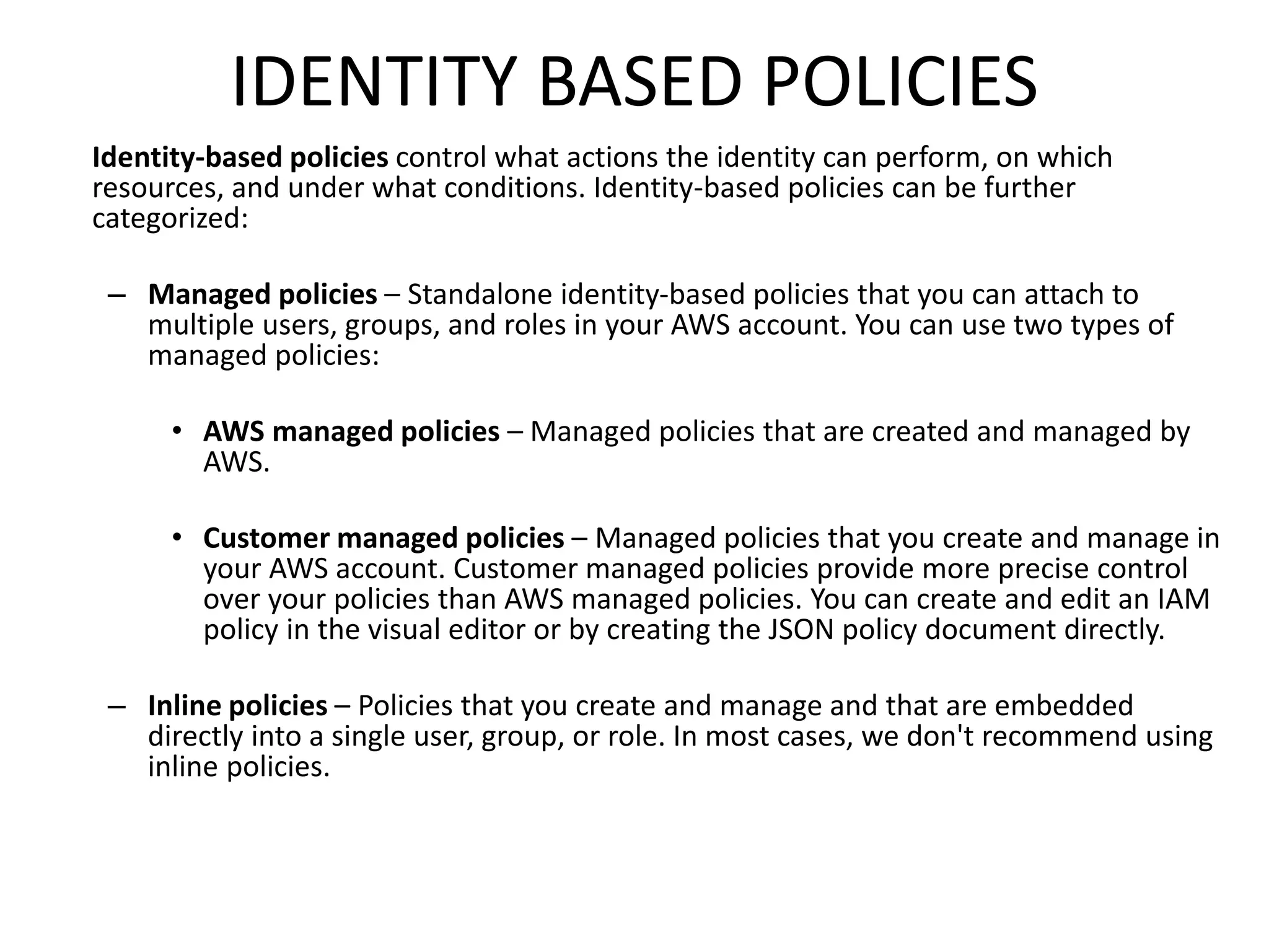 IDENTITY BASED POLICIES
Identity-based policies control what actions the identity can perform, on which
resources, and under what conditions. Identity-based policies can be further
categorized:
– Managed policies – Standalone identity-based policies that you can attach to
multiple users, groups, and roles in your AWS account. You can use two types of
managed policies:
• AWS managed policies – Managed policies that are created and managed by
AWS.
• Customer managed policies – Managed policies that you create and manage in
your AWS account. Customer managed policies provide more precise control
over your policies than AWS managed policies. You can create and edit an IAM
policy in the visual editor or by creating the JSON policy document directly.
– Inline policies – Policies that you create and manage and that are embedded
directly into a single user, group, or role. In most cases, we don't recommend using
inline policies.
 