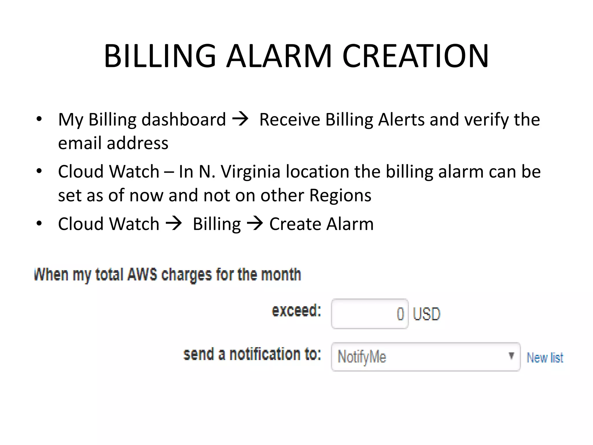 BILLING ALARM CREATION
• My Billing dashboard  Receive Billing Alerts and verify the
email address
• Cloud Watch – In N. Virginia location the billing alarm can be
set as of now and not on other Regions
• Cloud Watch  Billing  Create Alarm
 
