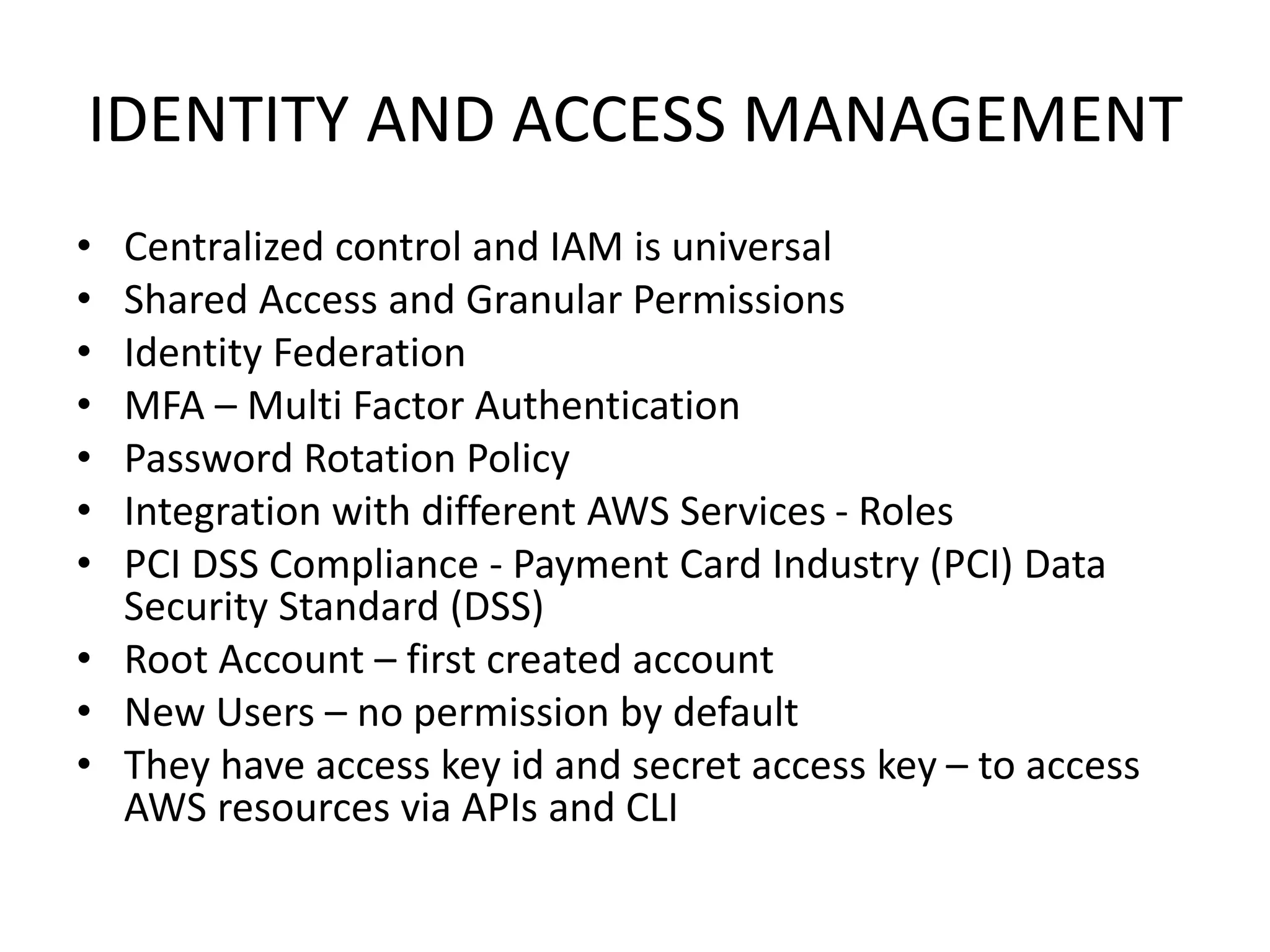 IDENTITY AND ACCESS MANAGEMENT
• Centralized control and IAM is universal
• Shared Access and Granular Permissions
• Identity Federation
• MFA – Multi Factor Authentication
• Password Rotation Policy
• Integration with different AWS Services - Roles
• PCI DSS Compliance - Payment Card Industry (PCI) Data
Security Standard (DSS)
• Root Account – first created account
• New Users – no permission by default
• They have access key id and secret access key – to access
AWS resources via APIs and CLI
 
