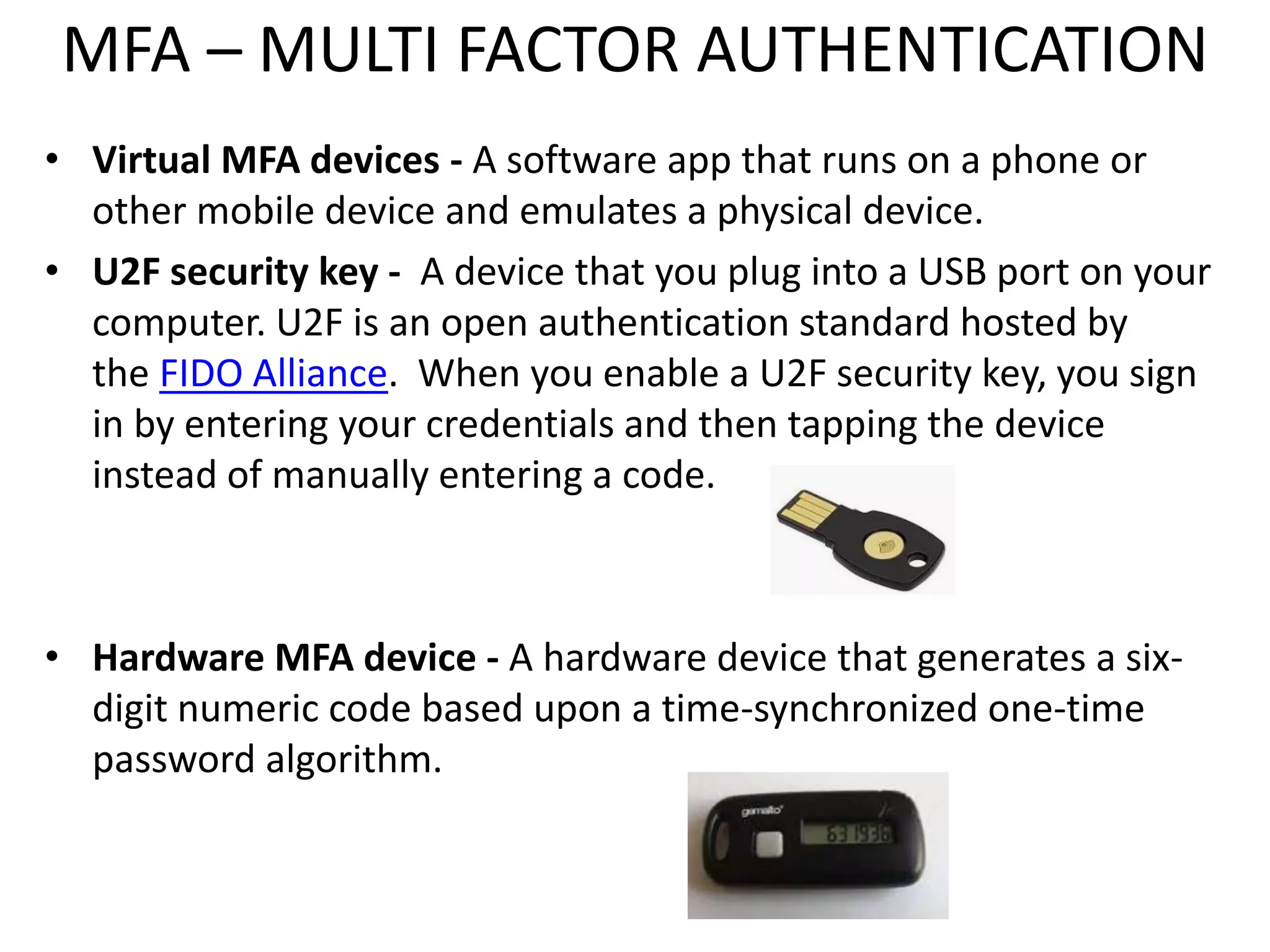 MFA – MULTI FACTOR AUTHENTICATION
• Virtual MFA devices - A software app that runs on a phone or
other mobile device and emulates a physical device.
• U2F security key - A device that you plug into a USB port on your
computer. U2F is an open authentication standard hosted by
the FIDO Alliance. When you enable a U2F security key, you sign
in by entering your credentials and then tapping the device
instead of manually entering a code.
• Hardware MFA device - A hardware device that generates a six-
digit numeric code based upon a time-synchronized one-time
password algorithm.
 