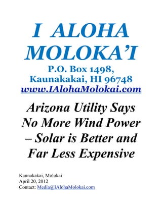 I ALOHA
  MOLOKA’I
    P.O. Box 1498,
 Kaunakakai, HI 96748
www.IAlohaMolokai.com

  Arizona Utility Says
 No More Wind Power
 – Solar is Better and
  Far Less Expensive
Kaunakakai, Molokai
April 20, 2012
Contact: Media@IAlohaMolokai.com
 