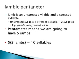    Iamb is an unstressed yllable and a stressed
    syllable
    ◦ Unstressed syllable + stressed syllable = 2 syllables
       E.g. parade, today, ahead, allow
 Pentameter means we are going to
  have 5 iambs

 5(2 iambs) = 10 syllables
 