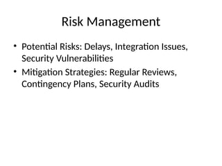 Risk Management
• Potential Risks: Delays, Integration Issues,
Security Vulnerabilities
• Mitigation Strategies: Regular Reviews,
Contingency Plans, Security Audits
 