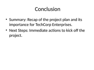 Conclusion
• Summary: Recap of the project plan and its
importance for TechCorp Enterprises.
• Next Steps: Immediate actions to kick off the
project.
 