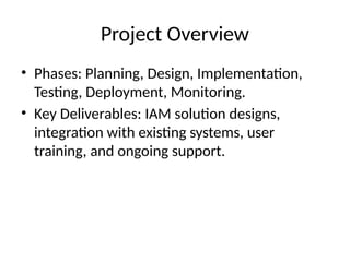 Project Overview
• Phases: Planning, Design, Implementation,
Testing, Deployment, Monitoring.
• Key Deliverables: IAM solution designs,
integration with existing systems, user
training, and ongoing support.
 
