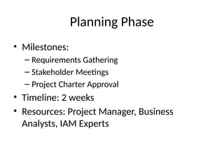 Planning Phase
• Milestones:
– Requirements Gathering
– Stakeholder Meetings
– Project Charter Approval
• Timeline: 2 weeks
• Resources: Project Manager, Business
Analysts, IAM Experts
 