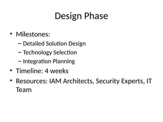Design Phase
• Milestones:
– Detailed Solution Design
– Technology Selection
– Integration Planning
• Timeline: 4 weeks
• Resources: IAM Architects, Security Experts, IT
Team
 