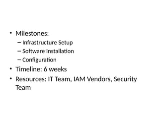 • Milestones:
– Infrastructure Setup
– Software Installation
– Configuration
• Timeline: 6 weeks
• Resources: IT Team, IAM Vendors, Security
Team
 