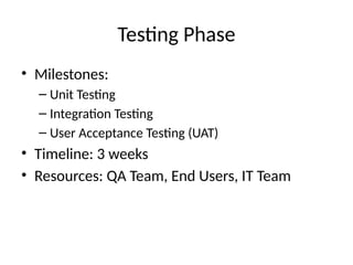 Testing Phase
• Milestones:
– Unit Testing
– Integration Testing
– User Acceptance Testing (UAT)
• Timeline: 3 weeks
• Resources: QA Team, End Users, IT Team
 