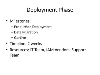 Deployment Phase
• Milestones:
– Production Deployment
– Data Migration
– Go-Live
• Timeline: 2 weeks
• Resources: IT Team, IAM Vendors, Support
Team
 