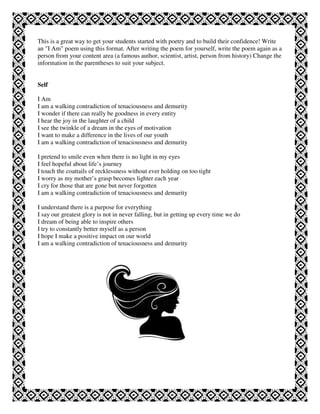 This is a great way to get your students started with poetry and to build their confidence! Write
an "I Am" poem using this format. After writing the poem for yourself, write the poem again as a
person from your content area (a famous author, scientist, artist, person from history) Change the
information in the parentheses to suit your subject.


Self

I Am
I am a walking contradiction of tenaciousness and demurity
I wonder if there can really be goodness in every entity
I hear the joy in the laughter of a child
I see the twinkle of a dream in the eyes of motivation
I want to make a difference in the lives of our youth
I am a walking contradiction of tenaciousness and demurity

I pretend to smile even when there is no light in my eyes
I feel hopeful about life’s journey
I touch the coattails of recklessness without ever holding on too tight
I worry as my mother’s grasp becomes lighter each year
I cry for those that are gone but never forgotten
I am a walking contradiction of tenaciousness and demurity

I understand there is a purpose for everything
I say our greatest glory is not in never falling, but in getting up every time we do
I dream of being able to inspire others
I try to constantly better myself as a person
I hope I make a positive impact on our world
I am a walking contradiction of tenaciousness and demurity
 