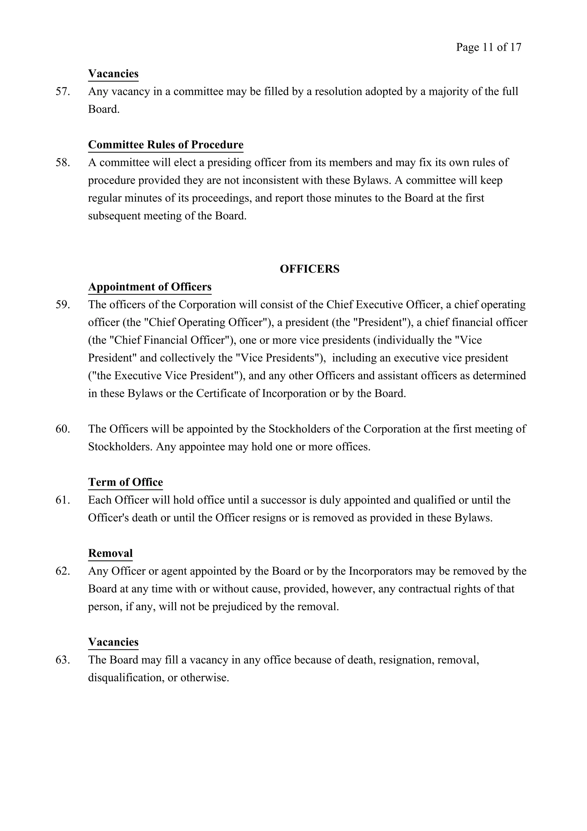 Vacancies 
57. Any vacancy in a committee may be filled by a resolution adopted by a majority of the full 
Board. 
Committee Rules of Procedure 
58. A committee will elect a presiding officer from its members and may fix its own rules of 
procedure provided they are not inconsistent with these Bylaws. A committee will keep 
regular minutes of its proceedings, and report those minutes to the Board at the first 
subsequent meeting of the Board. 
OFFICERS 
Appointment of Officers 
59. The officers of the Corporation will consist of the Chief Executive Officer, a chief operating 
officer (the "Chief Operating Officer"), a president (the "President"), a chief financial officer 
(the "Chief Financial Officer"), one or more vice presidents (individually the "Vice 
President" and collectively the "Vice Presidents"), including an executive vice president 
("the Executive Vice President"), and any other Officers and assistant officers as determined 
in these Bylaws or the Certificate of Incorporation or by the Board. 
60. The Officers will be appointed by the Stockholders of the Corporation at the first meeting of 
Stockholders. Any appointee may hold one or more offices. 
Term of Office 
61. Each Officer will hold office until a successor is duly appointed and qualified or until the 
Officer's death or until the Officer resigns or is removed as provided in these Bylaws. 
Removal 
62. Any Officer or agent appointed by the Board or by the Incorporators may be removed by the 
Board at any time with or without cause, provided, however, any contractual rights of that 
person, if any, will not be prejudiced by the removal. 
Vacancies 
63. The Board may fill a vacancy in any office because of death, resignation, removal, 
disqualification, or otherwise. 
Page 11 of 17 
 