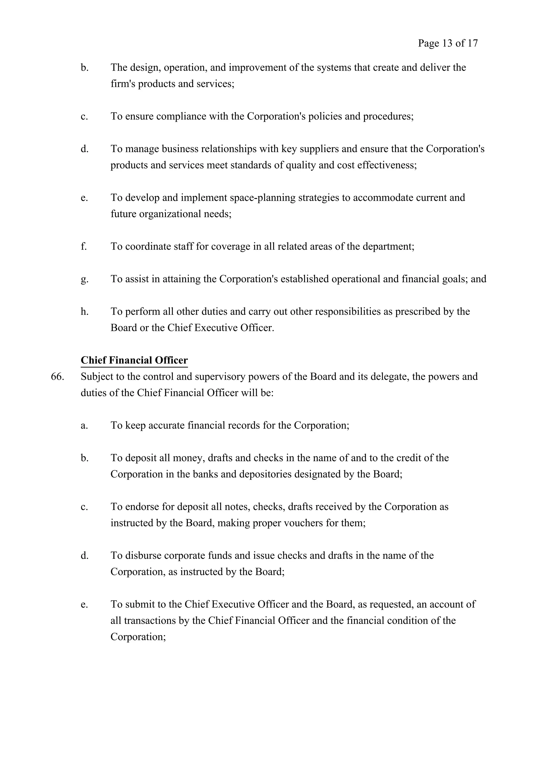 Page 13 of 17 
b. The design, operation, and improvement of the systems that create and deliver the 
firm's products and services; 
c. To ensure compliance with the Corporation's policies and procedures; 
d. To manage business relationships with key suppliers and ensure that the Corporation's 
products and services meet standards of quality and cost effectiveness; 
e. To develop and implement space-planning strategies to accommodate current and 
future organizational needs; 
f. To coordinate staff for coverage in all related areas of the department; 
g. To assist in attaining the Corporation's established operational and financial goals; and 
h. To perform all other duties and carry out other responsibilities as prescribed by the 
Board or the Chief Executive Officer. 
Chief Financial Officer 
66. Subject to the control and supervisory powers of the Board and its delegate, the powers and 
duties of the Chief Financial Officer will be: 
a. To keep accurate financial records for the Corporation; 
b. To deposit all money, drafts and checks in the name of and to the credit of the 
Corporation in the banks and depositories designated by the Board; 
c. To endorse for deposit all notes, checks, drafts received by the Corporation as 
instructed by the Board, making proper vouchers for them; 
d. To disburse corporate funds and issue checks and drafts in the name of the 
Corporation, as instructed by the Board; 
e. To submit to the Chief Executive Officer and the Board, as requested, an account of 
all transactions by the Chief Financial Officer and the financial condition of the 
Corporation; 
 
