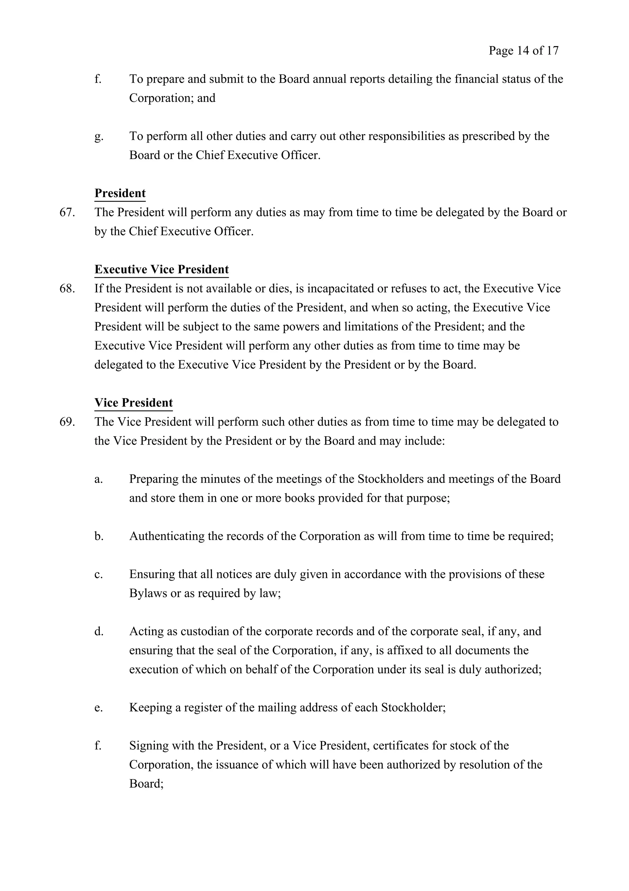 Page 14 of 17 
f. To prepare and submit to the Board annual reports detailing the financial status of the 
Corporation; and 
g. To perform all other duties and carry out other responsibilities as prescribed by the 
Board or the Chief Executive Officer. 
President 
67. The President will perform any duties as may from time to time be delegated by the Board or 
by the Chief Executive Officer. 
Executive Vice President 
68. If the President is not available or dies, is incapacitated or refuses to act, the Executive Vice 
President will perform the duties of the President, and when so acting, the Executive Vice 
President will be subject to the same powers and limitations of the President; and the 
Executive Vice President will perform any other duties as from time to time may be 
delegated to the Executive Vice President by the President or by the Board. 
Vice President 
69. The Vice President will perform such other duties as from time to time may be delegated to 
the Vice President by the President or by the Board and may include: 
a. Preparing the minutes of the meetings of the Stockholders and meetings of the Board 
and store them in one or more books provided for that purpose; 
b. Authenticating the records of the Corporation as will from time to time be required; 
c. Ensuring that all notices are duly given in accordance with the provisions of these 
Bylaws or as required by law; 
d. Acting as custodian of the corporate records and of the corporate seal, if any, and 
ensuring that the seal of the Corporation, if any, is affixed to all documents the 
execution of which on behalf of the Corporation under its seal is duly authorized; 
e. Keeping a register of the mailing address of each Stockholder; 
f. Signing with the President, or a Vice President, certificates for stock of the 
Corporation, the issuance of which will have been authorized by resolution of the 
Board; 
 