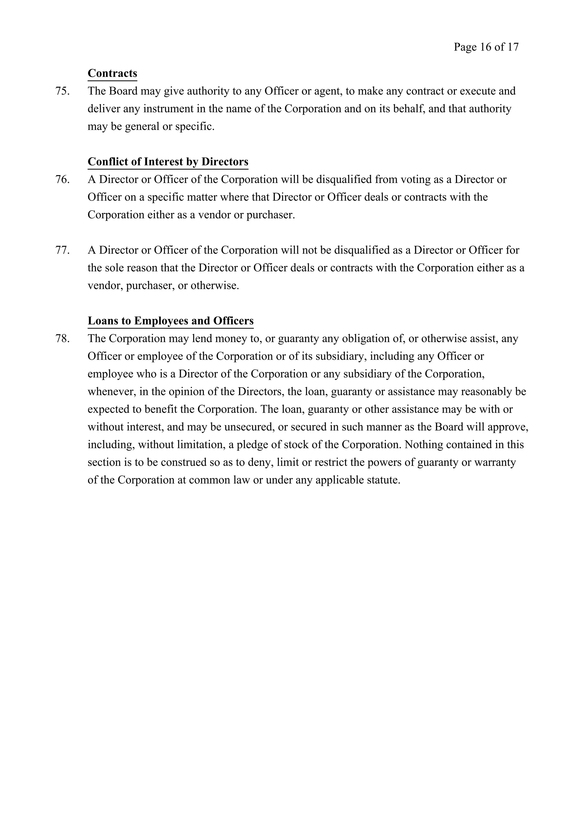 Contracts 
Page 16 of 17 
75. The Board may give authority to any Officer or agent, to make any contract or execute and 
deliver any instrument in the name of the Corporation and on its behalf, and that authority 
may be general or specific. 
Conflict of Interest by Directors 
76. A Director or Officer of the Corporation will be disqualified from voting as a Director or 
Officer on a specific matter where that Director or Officer deals or contracts with the 
Corporation either as a vendor or purchaser. 
77. A Director or Officer of the Corporation will not be disqualified as a Director or Officer for 
the sole reason that the Director or Officer deals or contracts with the Corporation either as a 
vendor, purchaser, or otherwise. 
Loans to Employees and Officers 
78. The Corporation may lend money to, or guaranty any obligation of, or otherwise assist, any 
Officer or employee of the Corporation or of its subsidiary, including any Officer or 
employee who is a Director of the Corporation or any subsidiary of the Corporation, 
whenever, in the opinion of the Directors, the loan, guaranty or assistance may reasonably be 
expected to benefit the Corporation. The loan, guaranty or other assistance may be with or 
without interest, and may be unsecured, or secured in such manner as the Board will approve, 
including, without limitation, a pledge of stock of the Corporation. Nothing contained in this 
section is to be construed so as to deny, limit or restrict the powers of guaranty or warranty 
of the Corporation at common law or under any applicable statute. 
 