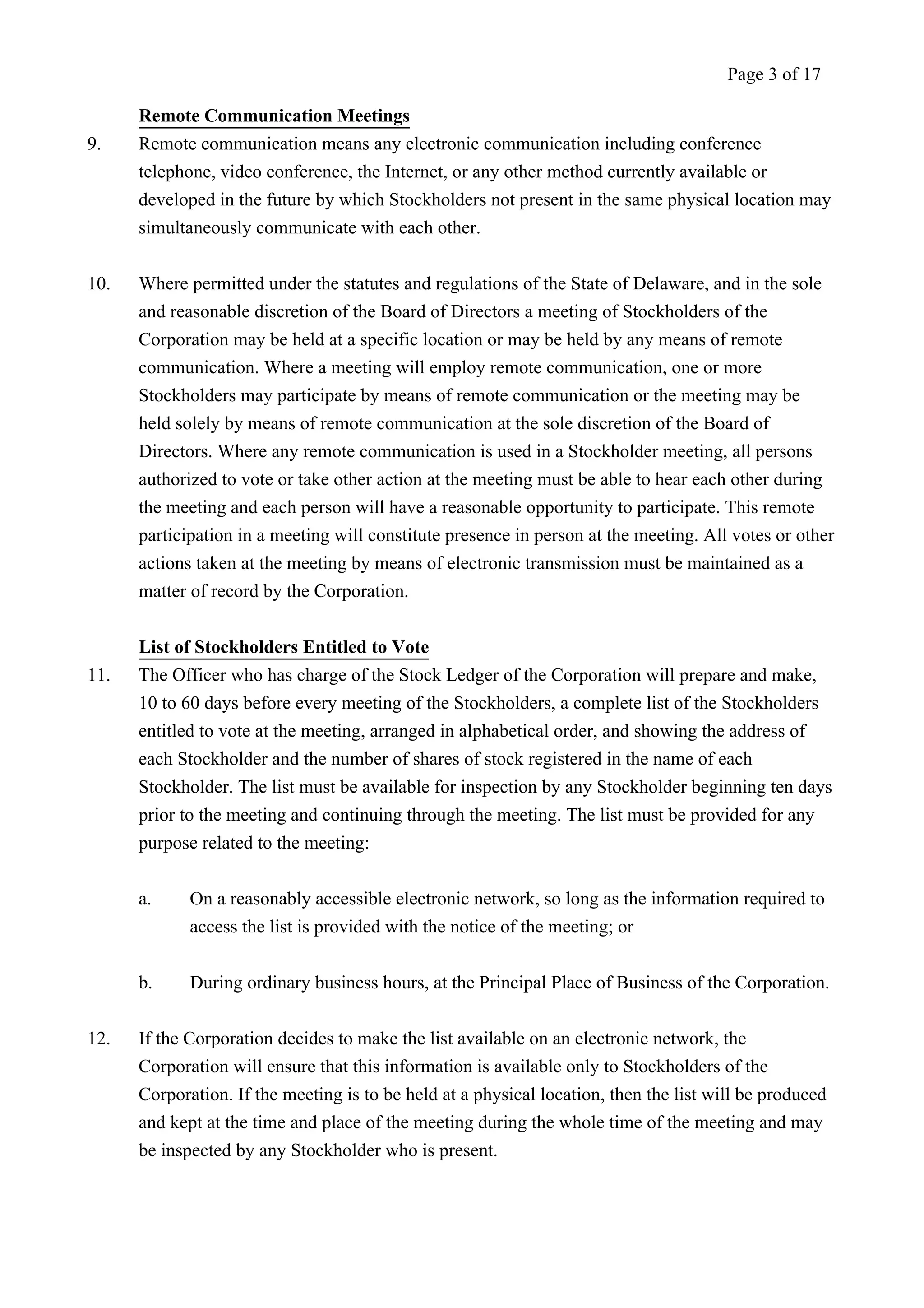 Remote Communication Meetings 
Page 3 of 17 
9. Remote communication means any electronic communication including conference 
telephone, video conference, the Internet, or any other method currently available or 
developed in the future by which Stockholders not present in the same physical location may 
simultaneously communicate with each other. 
10. Where permitted under the statutes and regulations of the State of Delaware, and in the sole 
and reasonable discretion of the Board of Directors a meeting of Stockholders of the 
Corporation may be held at a specific location or may be held by any means of remote 
communication. Where a meeting will employ remote communication, one or more 
Stockholders may participate by means of remote communication or the meeting may be 
held solely by means of remote communication at the sole discretion of the Board of 
Directors. Where any remote communication is used in a Stockholder meeting, all persons 
authorized to vote or take other action at the meeting must be able to hear each other during 
the meeting and each person will have a reasonable opportunity to participate. This remote 
participation in a meeting will constitute presence in person at the meeting. All votes or other 
actions taken at the meeting by means of electronic transmission must be maintained as a 
matter of record by the Corporation. 
List of Stockholders Entitled to Vote 
11. The Officer who has charge of the Stock Ledger of the Corporation will prepare and make, 
10 to 60 days before every meeting of the Stockholders, a complete list of the Stockholders 
entitled to vote at the meeting, arranged in alphabetical order, and showing the address of 
each Stockholder and the number of shares of stock registered in the name of each 
Stockholder. The list must be available for inspection by any Stockholder beginning ten days 
prior to the meeting and continuing through the meeting. The list must be provided for any 
purpose related to the meeting: 
a. On a reasonably accessible electronic network, so long as the information required to 
access the list is provided with the notice of the meeting; or 
b. During ordinary business hours, at the Principal Place of Business of the Corporation. 
12. If the Corporation decides to make the list available on an electronic network, the 
Corporation will ensure that this information is available only to Stockholders of the 
Corporation. If the meeting is to be held at a physical location, then the list will be produced 
and kept at the time and place of the meeting during the whole time of the meeting and may 
be inspected by any Stockholder who is present. 
 