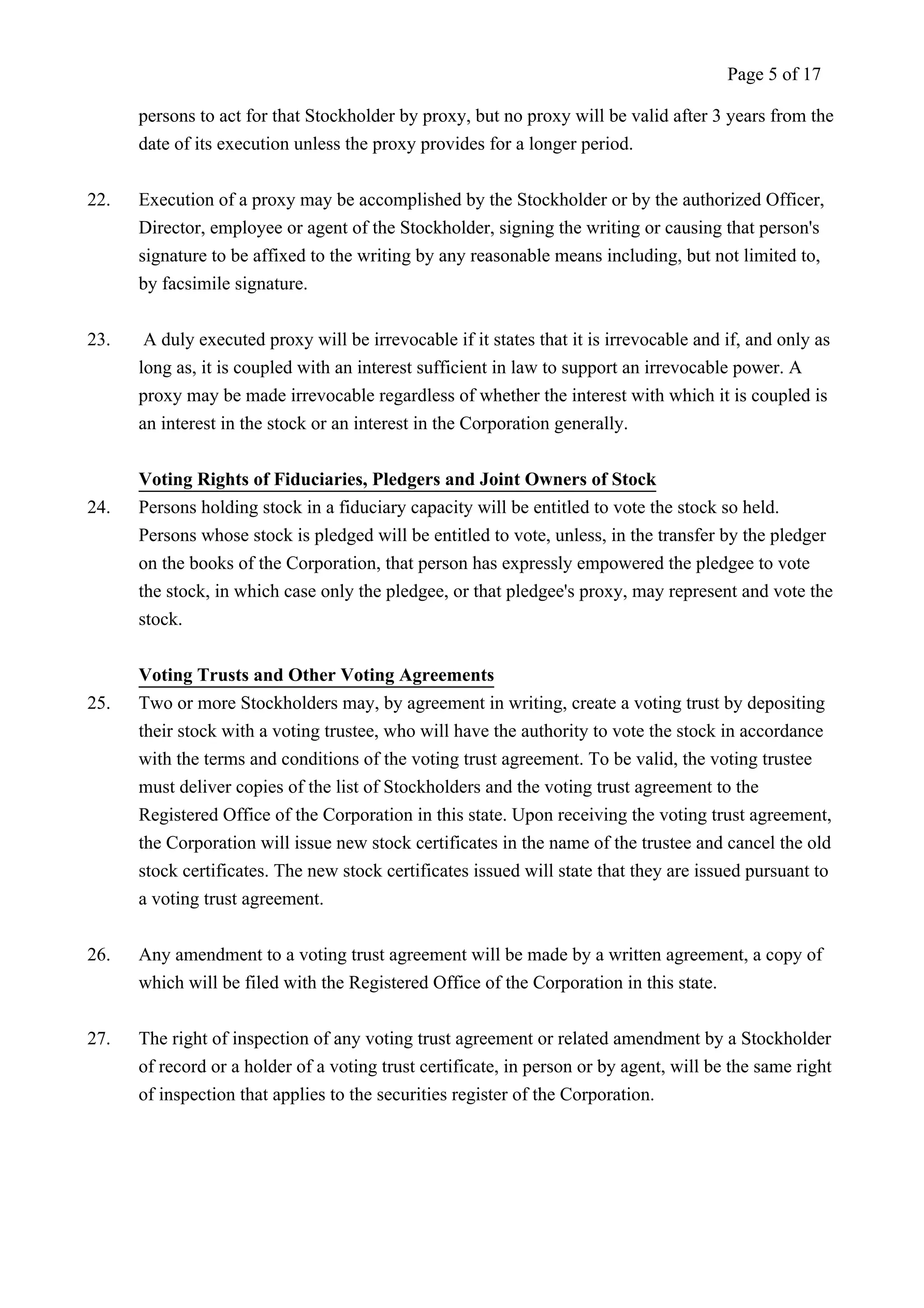 Page 5 of 17 
persons to act for that Stockholder by proxy, but no proxy will be valid after 3 years from the 
date of its execution unless the proxy provides for a longer period. 
22. Execution of a proxy may be accomplished by the Stockholder or by the authorized Officer, 
Director, employee or agent of the Stockholder, signing the writing or causing that person's 
signature to be affixed to the writing by any reasonable means including, but not limited to, 
by facsimile signature. 
23. A duly executed proxy will be irrevocable if it states that it is irrevocable and if, and only as 
long as, it is coupled with an interest sufficient in law to support an irrevocable power. A 
proxy may be made irrevocable regardless of whether the interest with which it is coupled is 
an interest in the stock or an interest in the Corporation generally. 
Voting Rights of Fiduciaries, Pledgers and Joint Owners of Stock 
24. Persons holding stock in a fiduciary capacity will be entitled to vote the stock so held. 
Persons whose stock is pledged will be entitled to vote, unless, in the transfer by the pledger 
on the books of the Corporation, that person has expressly empowered the pledgee to vote 
the stock, in which case only the pledgee, or that pledgee's proxy, may represent and vote the 
stock. 
Voting Trusts and Other Voting Agreements 
25. Two or more Stockholders may, by agreement in writing, create a voting trust by depositing 
their stock with a voting trustee, who will have the authority to vote the stock in accordance 
with the terms and conditions of the voting trust agreement. To be valid, the voting trustee 
must deliver copies of the list of Stockholders and the voting trust agreement to the 
Registered Office of the Corporation in this state. Upon receiving the voting trust agreement, 
the Corporation will issue new stock certificates in the name of the trustee and cancel the old 
stock certificates. The new stock certificates issued will state that they are issued pursuant to 
a voting trust agreement. 
26. Any amendment to a voting trust agreement will be made by a written agreement, a copy of 
which will be filed with the Registered Office of the Corporation in this state. 
27. The right of inspection of any voting trust agreement or related amendment by a Stockholder 
of record or a holder of a voting trust certificate, in person or by agent, will be the same right 
of inspection that applies to the securities register of the Corporation. 
 